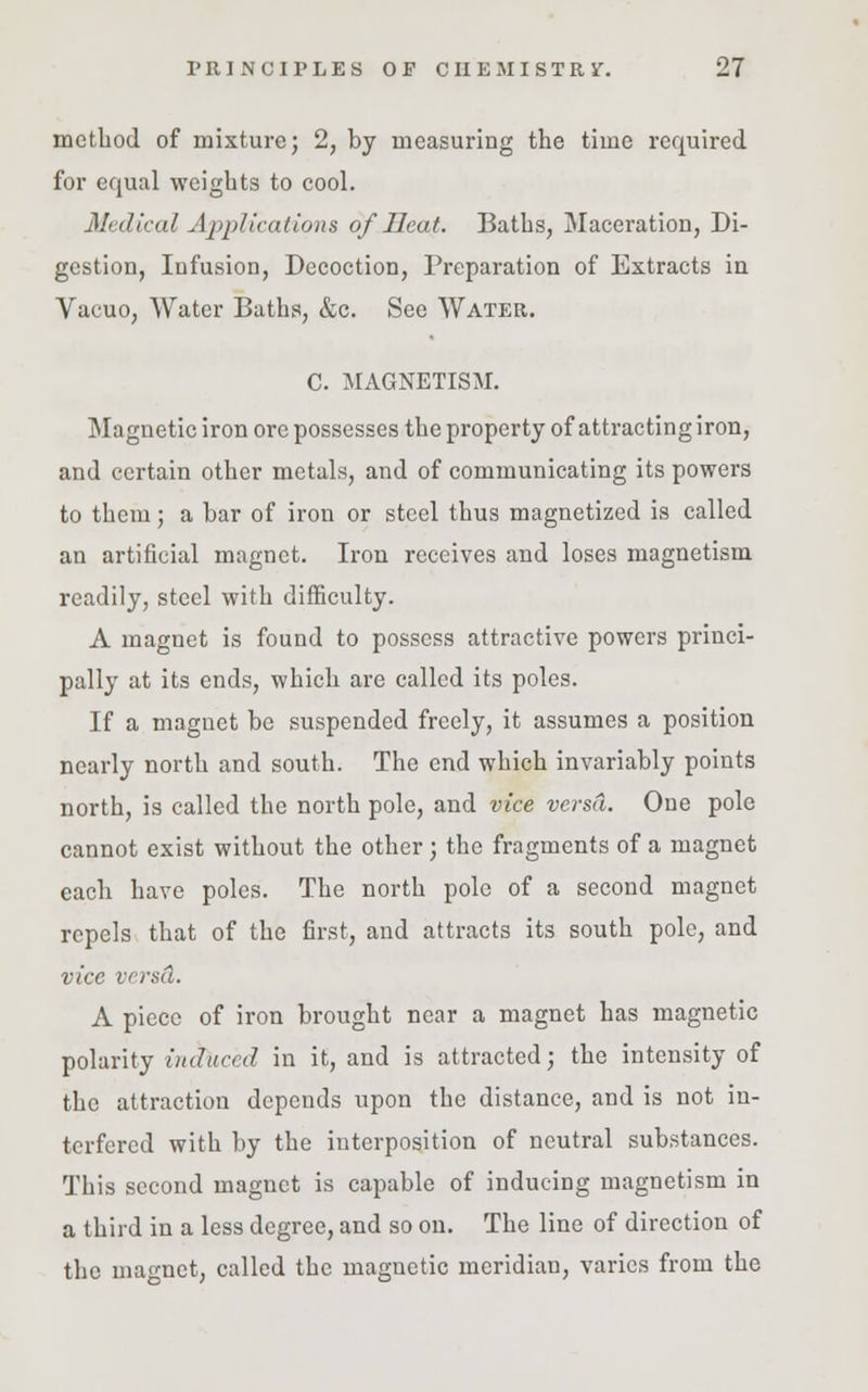 method of mixture; 2, by measuring the time required for equal weights to cool. Medical Applications of Heat. Baths, Maceration, Di- gestion, Infusion, Decoction, Preparation of Extracts in Vacuo, Water Baths, &c. See Water. C. MAGNETISM. Magnetic iron ore possesses the property of attracting iron, and certain other metals, and of communicating its powers to them; a bar of iron or steel thus magnetized is called an artificial magnet. Iron receives and loses magnetism readily, steel with difficulty. A magnet is found to possess attractive powers princi- pally at its ends, which are called its poles. If a magnet be suspended freely, it assumes a position nearly north and south. The end which invariably points north, is called the north pole, and vice versa. One pole cannot exist without the other; the fragments of a magnet each have poles. The north pole of a second magnet repels that of the first, and attracts its south pole, and vice versd. A piece of iron brought near a magnet has magnetic polarity induced in it, and is attracted; the intensity of the attraction depends upon the distance, and is not in- terfered with by the interposition of neutral substances. This second magnet is capable of inducing magnetism in a third in a less degree, and so on. The line of direction of the magnet, called the magnetic meridian, varies from the