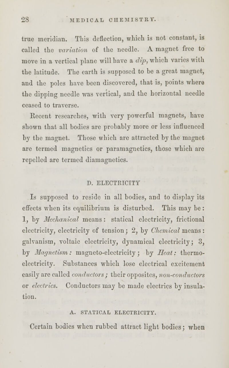true meridian. This deflection, which is not constant, is called the variation of the needle. A magnet free to move in a vertical plane will have a dip, which varies with the latitude. The earth is supposed to be a great magnet, and the poles have been discovered, that is, points where the dipping needle was vertical, and the horizontal needle ceased to traverse. Recent researches, with very powerful magnets, have shown that all bodies are probably more or less influenced by the magnet. Those which are attracted by the magnet are termed magnetics or paramagnetics, those which are repelled are termed diamagnetics. D. ELECTRICITY Is supposed to reside in all bodies, and to display its effects when its equilibrium is disturbed. This may be : 1, by Mechanical means : statical electricity, frictional electricity, electricity of tension; 2, by Chemical means: galvanism, voltaic electricity, dynamical electricity; 3, by Magnetism: magneto-electricity ; by Heat: thermo- electricity. Substances which lose electrical excitement easily are called conductors ; their opposites, non-conductors or electrics. Conductors may be made electrics by insula- tion. A. STATICAL ELECTRICITY. Certain bodies when rubbed attract light bodies; when