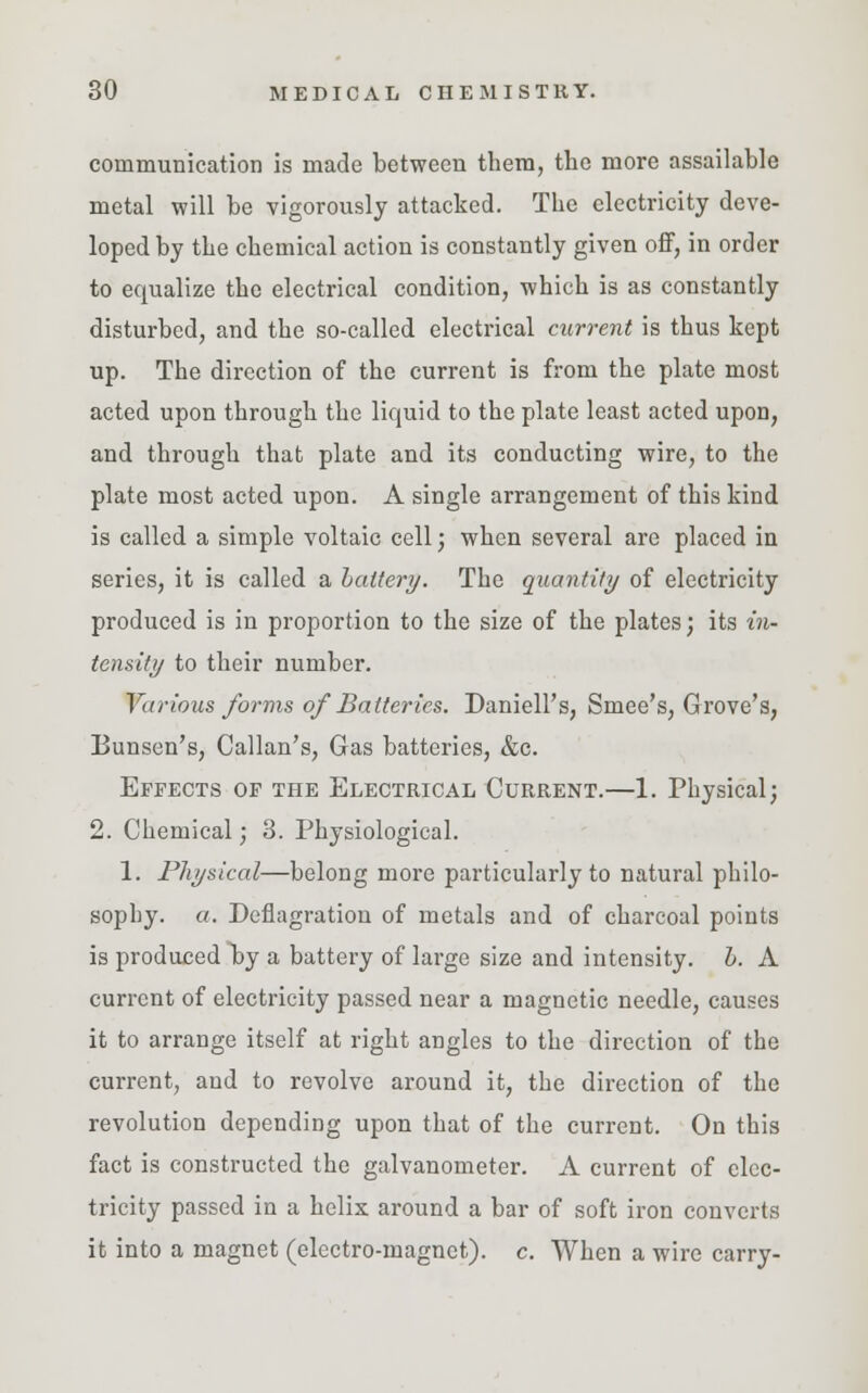 communication is made between them, the more assailable metal will be vigorously attacked. The electricity deve- loped by the chemical action is constantly given off, in order to equalize the electrical condition, which is as constantly disturbed, and the so-called electrical current is thus kept up. The direction of the current is from the plate most acted upon through the liquid to the plate least acted upon, and through that plate and its conducting wire, to the plate most acted upon. A single arrangement of this kind is called a simple voltaic cell; when several are placed in series, it is called a battery. The quantity of electricity produced is in proportion to the size of the plates; its in- tensity to their number. Various forms of Batteries. Daniell's, Smee's, Grove's, Bunsen's, Callan's, Gas batteries, &c. Effects of the Electrical Current.—1. Physical; 2. Chemical; 3. Physiological. 1. Physical—belong more particularly to natural philo- sophy, a. Deflagration of metals and of charcoal points is produced by a battery of large size and intensity, b. A current of electricity passed near a magnetic needle, causes it to arrange itself at right angles to the direction of the current, and to revolve around it, the direction of the revolution depending upon that of the current. On this fact is constructed the galvanometer. A current of elec- tricity passed in a helix around a bar of soft iron converts it into a magnet (electro-magnet), c. When a wire carry-
