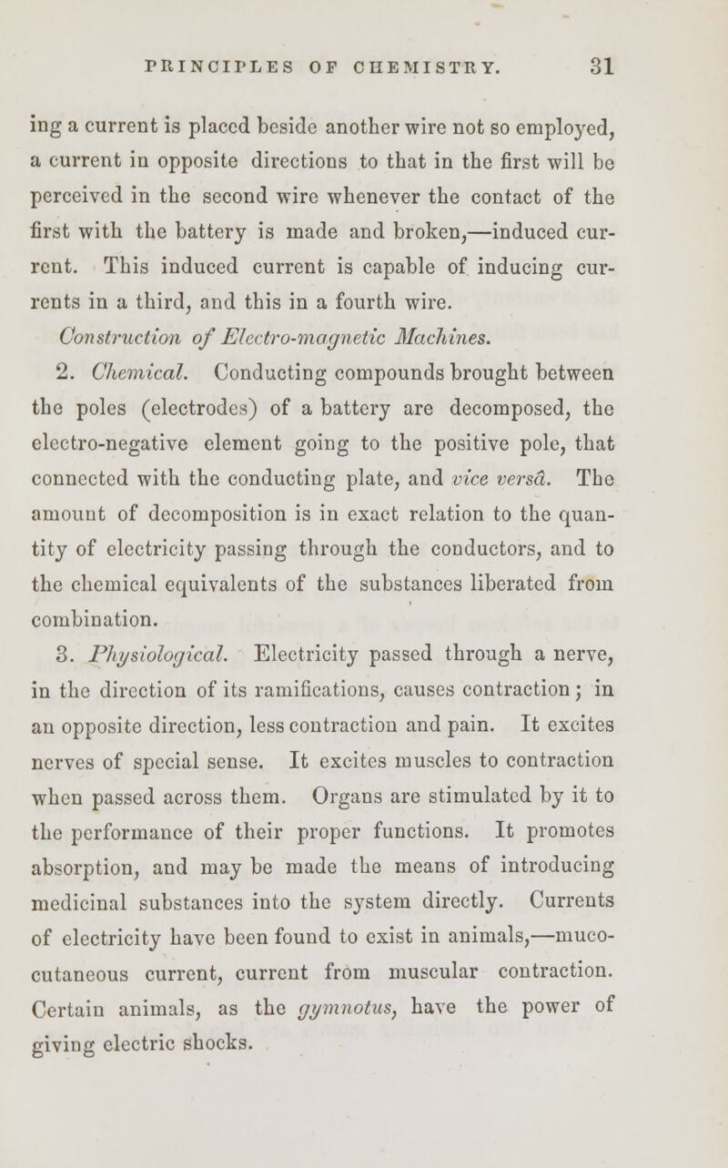 ing a current is placed beside another wire not so employed, a current in opposite directions to that in the first will be perceived in the second wire whenever the contact of the first with the battery is made and broken,—induced cur- rent. This induced current is capable of inducing cur- rents in a third, and this in a fourth wire. Construction of Electro-magnetic Machines. 2. Chemical. Conducting compounds brought between the poles (electrodes) of a battery are decomposed, the electro-negative element going to the positive pole, that connected with the conducting plate, and vice versci. The amount of decomposition is in exact relation to the quan- tity of electricity passing through the conductors, and to the chemical ecpiivalents of the substances liberated from combination. 3. Physiological. Electricity passed through a nerve, in the direction of its ramifications, causes contraction; in an opposite direction, less contraction and pain. It excites nerves of special sense. It excites muscles to contraction when passed across them. Organs are stimulated by it to the performance of their proper functions. It promotes absorption, and may be made the means of introducing medicinal substances into the system directly. Currents of electricity have been found to exist in animals,—muco- cutaneous current, current from muscular contraction. Certain animals, as the gymnotus, have the power of giving electric shocks.