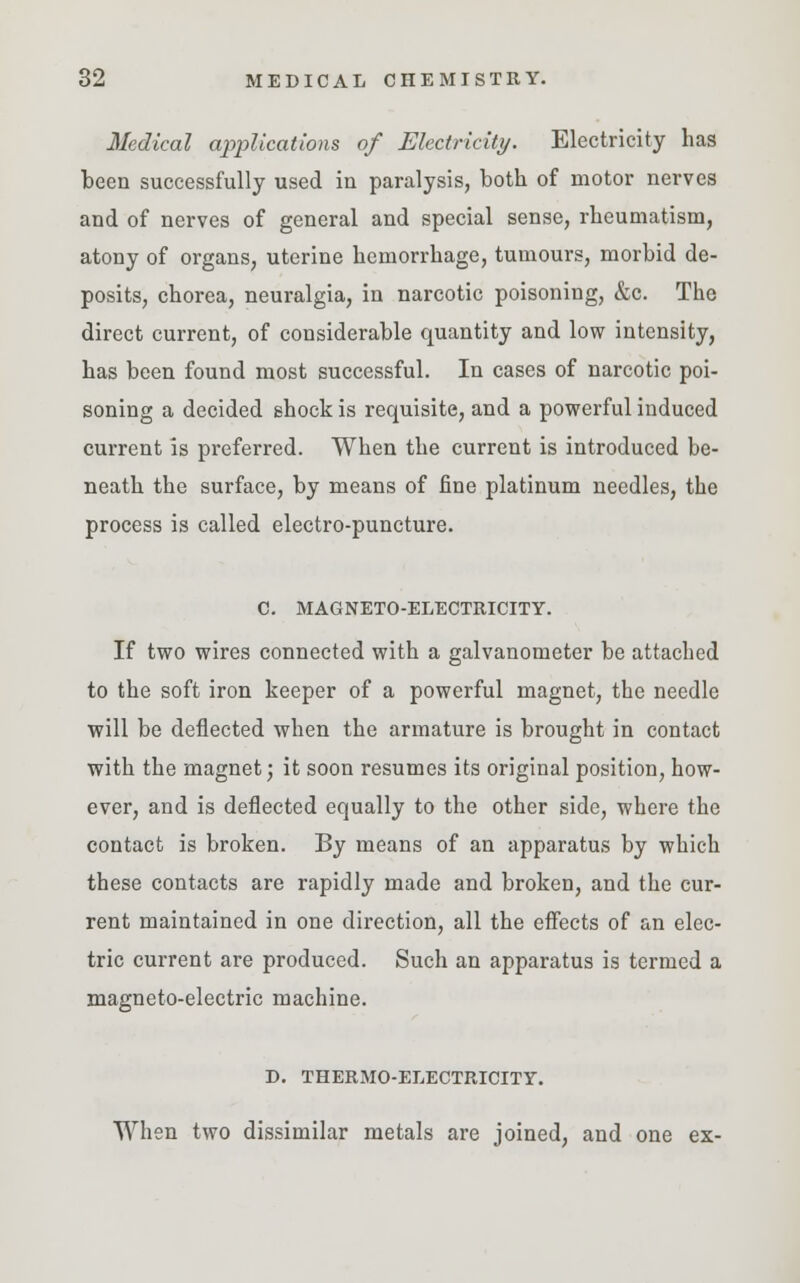Medical applications of Electricity. Electricity has been successfully used in paralysis, both of motor nerves and of nerves of general and special sense, rheumatism, atony of organs, uterine hemorrhage, tumours, morbid de- posits, chorea, neuralgia, in narcotic poisoning, &c. The direct current, of considerable quantity and low intensity, has been found most successful. In cases of narcotic poi- soning a decided shock is requisite, and a powerful induced current is preferred. When the current is introduced be- neath the surface, by means of fine platinum needles, the process is called electro-puncture. C. MAGNETO-ELECTRICITY. If two wires connected with a galvanometer be attached to the soft iron keeper of a powerful magnet, the needle will be deflected when the armature is brought in contact with the magnet; it soon resumes its original position, how- ever, and is deflected equally to the other side, where the contact is broken. By means of an apparatus by which these contacts are rapidly made and broken, and the cur- rent maintained in one direction, all the effects of an elec- tric current are produced. Such an apparatus is termed a magneto-electric machine. D. THERMO-ELECTRICITY. When two dissimilar metals are joined, and one ex-