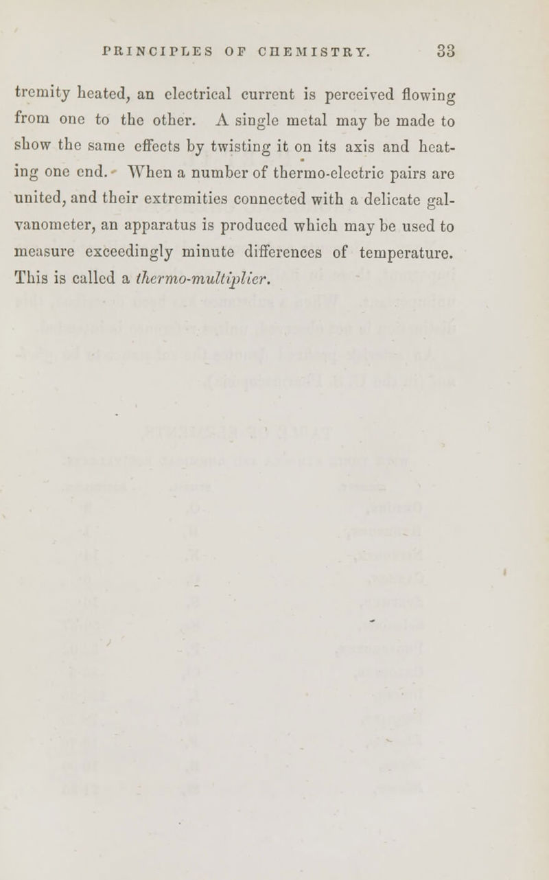 tremity heated, an electrical current is perceived flowing from one to the other. A single metal may be made to show the same effects by twisting it on its axis and heat- ing one end. When a number of thermo-electric pairs are united, and their extremities connected with a delicate gal- vanometer, an apparatus is produced which may be used to measure exceedingly minute differences of temperature. This is called a tliermo-multiplier.
