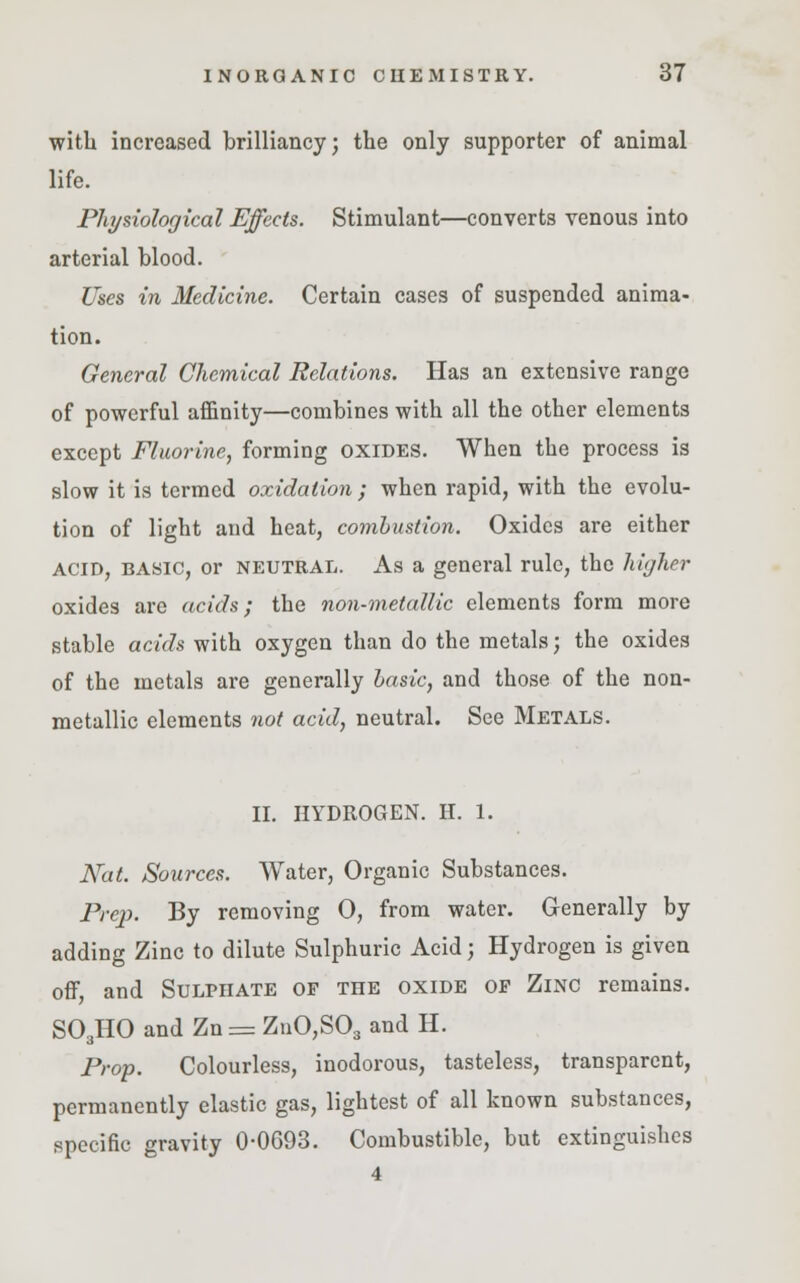 with increased brilliancy; the only supporter of animal life. Physiological Effects. Stimulant—converts venous into arterial blood. Uses in Medicine. Certain cases of suspended anima- tion. General Chemical Relations. Has an extensive range of powerful affinity—combines with all the other elements except Fluorine, forming oxides. When the process is slow it is termed oxidation; when rapid, with the evolu- tion of light and heat, combustion. Oxides are either acid, basic, or neutral. As a general rule, the higher oxides are acids; the non-metallic elements form more stable acids with oxygen than do the metals; the oxides of the metals are generally basic, and those of the non- metallic elements not acid, neutral. See Metals. II. HYDROGEN. H. 1. Nat. Sources. Water, Organic Substances. Prej). By removing 0, from water. Generally by adding Zinc to dilute Sulphuric Acid; Hydrogen is given off, and Sulphate of the oxide op Zinc remains. S03HO and Zn = ZnO,S03 and H. Prop. Colourless, inodorous, tasteless, transparent, permanently elastic gas, lightest of all known substances, specific gravity 0-0693. Combustible, but extinguishes 4