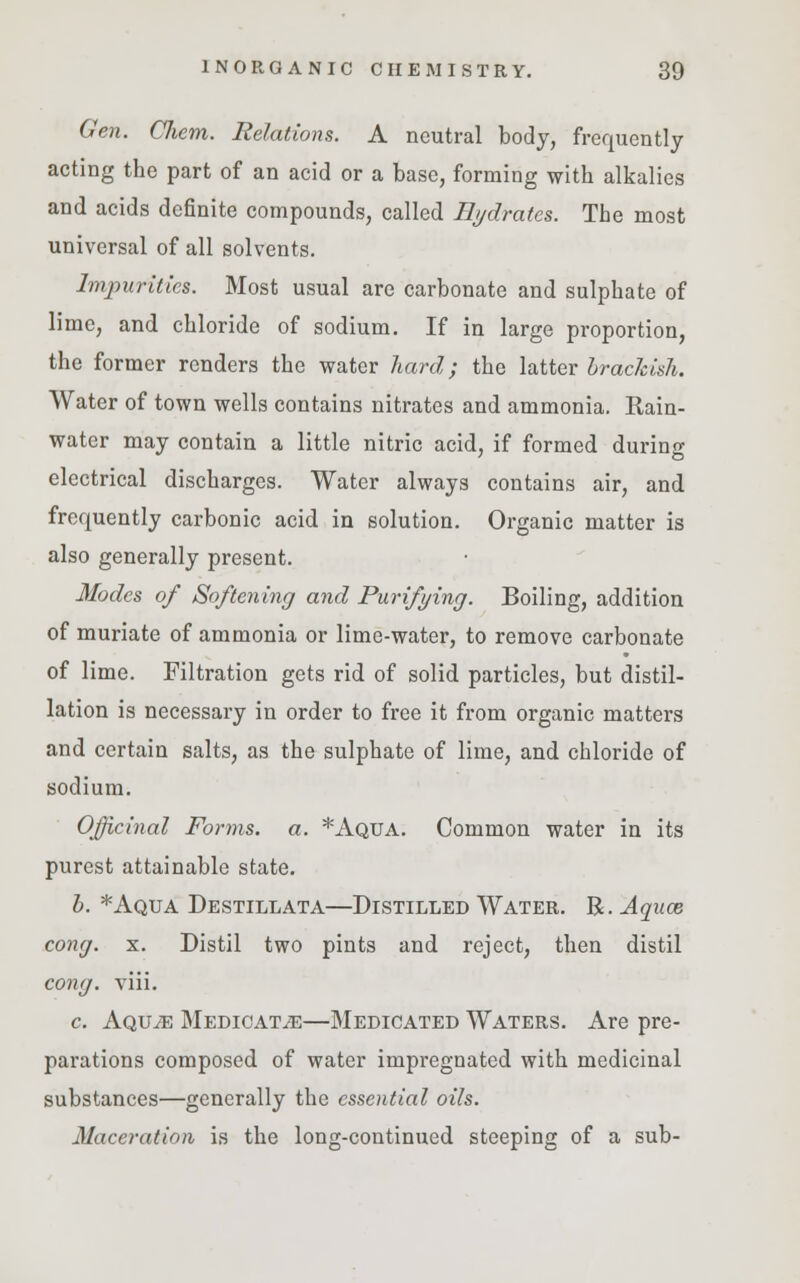 Gen. Chem. Relations. A neutral body, frequently acting the part of an acid or a base, forming with alkalies and acids definite compounds, called Hydrates. The most universal of all solvents. Impurities. Most usual are carbonate and sulphate of lime, and chloride of sodium. If in large proportion, the former renders the water hard; the latter brackish. Water of town wells contains nitrates and ammonia. Rain- water may contain a little nitric acid, if formed during electrical discharges. Water always contains air, and frequently carbonic acid in solution. Organic matter is also generally present. Modes of Softening and Purifying. Boiling, addition of muriate of ammonia or lime-water, to remove carbonate of lime. Filtration gets rid of solid particles, but distil- lation is necessary in order to free it from organic matters and certain salts, as the sulphate of lime, and chloride of sodium. Officinal Forms, a. *Aqua. Common water in its purest attainable state. b. *Aqua Destillata—Distilled Water. R. Aquas cong. x. Distil two pints and reject, then distil cong. viii. c. Aquje Medicate—Medicated Waters. Are pre- parations composed of water impregnated with medicinal substances—generally the essential oils. Maceration is the long-continued steeping of a sub-