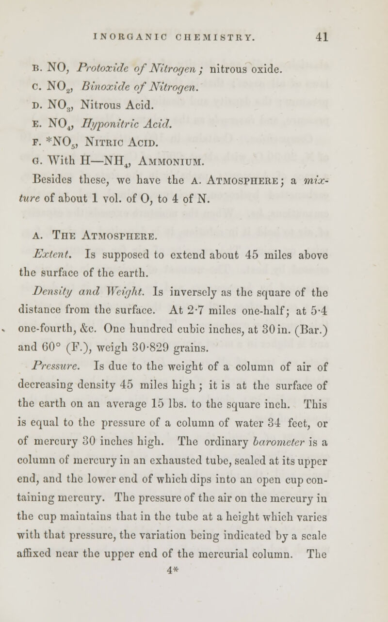 B. NO, Protoxide of Nitrogen ; nitrous oxide. C N02, Binoxide of Nitrogen. D. N03, Nitrous Acid. E. N04, Ih/ponitric Acid. f. *N05, Nitric Acid. G. With H—NH4, Ammonium. Besides these, we have the A. Atmosphere; a mix- ture of about 1 vol. of 0, to 4 of N. a. The Atmosphere. Extent. Is supposed to extend about 45 miles above the surface of the earth. Density and Weight. Is inversely as the square of the distance from the surface. At 2-7 miles one-half; at 5-4 one-fourth, &c. One hundred cubic inches, at 30 in. (Bar.) and 60° (F.), weigh 30-829 grains. Pressure. Is due to the weight of a column of air of decreasing density 45 miles high; it is at the surface of the earth on an average 15 lbs. to the square inch. This is equal to the pressure of a column of water 34 feet, or of mercury 30 inches high. The ordinary barometer is a column of mercury in an exhausted tube, sealed at its upper end, and the lower end of which dips into an open cup con- taining mercury. The pressure of the air on the mercury in the cup maintains that in the tube at a height which varies with that pressure, the variation being indicated by a scale affixed near the upper end of the mercurial column. The 4*