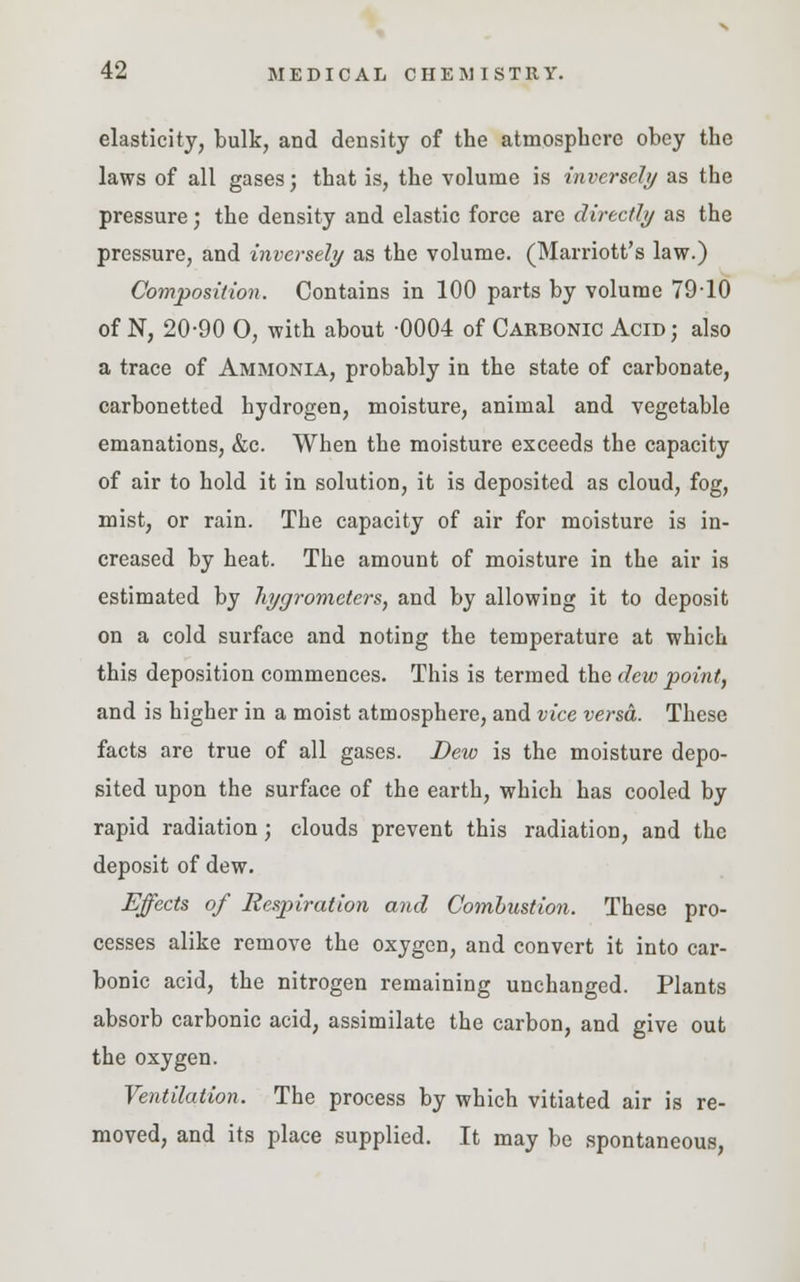 elasticity, bulk, and density of the atmosphere obey the laws of all gases; that is, the volume is inversely as the pressure; the density and elastic force are directly as the pressure, and inversely as the volume. (Marriott's law.) Composition. Contains in 100 parts by volume 7910 of N, 20-90 O, with about -0004 of Carbonic Acid; also a trace of Ammonia, probably in the state of carbonate, carbonetted hydrogen, moisture, animal and vegetable emanations, &c. When the moisture exceeds the capacity of air to hold it in solution, it is deposited as cloud, fog, mist, or rain. The capacity of air for moisture is in- creased by heat. The amount of moisture in the air is estimated by hygrometers, and by allowing it to deposit on a cold surface and noting the temperature at which this deposition commences. This is termed the dew point, and is higher in a moist atmosphere, and vice versa. These facts are true of all gases. Dew is the moisture depo- sited upon the surface of the earth, which has cooled by rapid radiation; clouds prevent this radiation, and the deposit of dew. Effects of Respiration and Combustion. These pro- cesses alike remove the oxygen, and convert it into car- bonic acid, the nitrogen remaining unchanged. Plants absorb carbonic acid, assimilate the carbon, and give out the oxygen. Ventilation. The process by which vitiated air is re- moved, and its place supplied. It may be spontaneous,