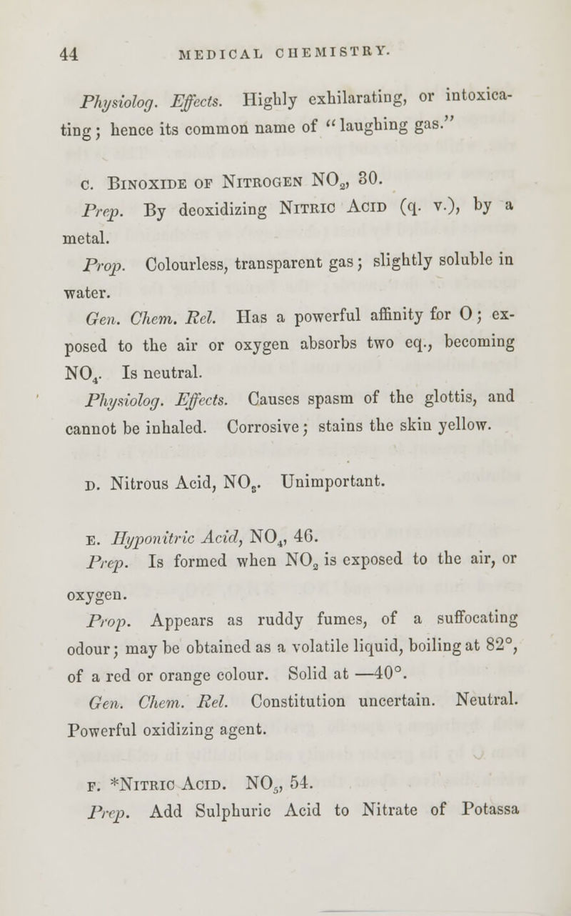 Physiolog. Effects. Highly exhilarating, or intoxica- ting; hence its common name of laughing gas. c. Binoxide of Nitrogen NOa, 30. Prep. By deoxidizing Nitric Acid (q. v.), by a metal. Prop. Colourless, transparent gas; slightly soluble in water. Gen. Chem. Rel. Has a powerful affinity for 0; ex- posed to the air or oxygen absorbs two eq., becoming N04. Is neutral. Physiolog. Effects. Causes spasm of the glottis, and cannot be inhaled. Corrosive; stains the skin yellow. D. Nitrous Acid, NOs. Unimportant. E. Ilyponitric Acid, N04, 4G. Prep. Is formed when N02 is exposed to the air, or oxygen. Prop. Appears as ruddy fumes, of a suffocating odour; may be obtained as a volatile liquid, boiling at 82°, of a red or orange colour. Solid at —40°. Gen. Chem. Rel. Constitution uncertain. Neutral. Powerful oxidizing agent. f. *Nitric Acid. N05, 54. Prep. Add Sulphuric Acid to Nitrate of Potassa