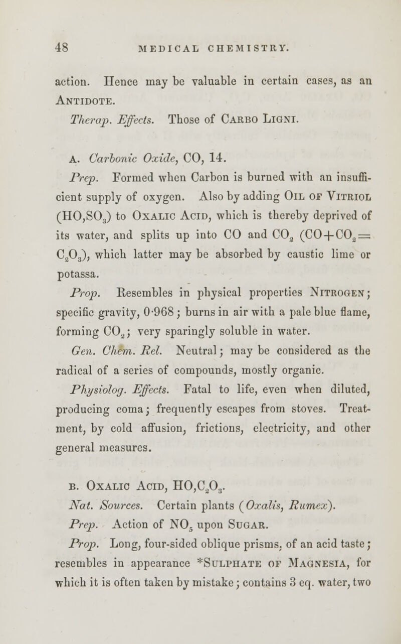 action. Hence may be valuable in certain cases, as an Antidote. Therap. Effects. Those of Carbo Ligni. A. Carbonic Oxide, CO, 14. Prep. Formed when Carbon is burned with an insuffi- cient supply of oxygen. Also by adding Oil of Vitriol (HO,S03) to Oxalic Acid, which is thereby deprived of its water, and splits up into CO and COa (CO-f C02 = C203), which latter may be absorbed by caustic lime or potassa. Prop. Resembles in physical properties Nitrogen; specific gravity, 0-968; burns in air with a pale blue flame, forming C02; very sparingly soluble in water. Gen. Cliem. Rel. Neutral; may be considered as the radical of a series of compounds, mostly organic. Physiolog. Effects. Fatal to life, even when diluted, producing coma; frequently escapes from stoves. Treat- ment, by cold affusion, frictions, electricity, and other general measures. b. Oxalic Acid, HO,C203. Nat. Sources. Certain plants (Oxalis, Rumex). Prep. Action of N05 upon Sugar. Prop. Long, four-sided oblique prisms, of an acid taste; resembles in appearance *Sulphate of Magnesia, for which it is often taken by mistake; contains 3 eq. water, two