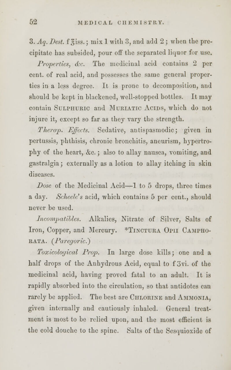 3. Aq. Dent, f giss.; mix 1 with 3, and add 2; when the pre- cipitate has subsided, pour off the separated liquor for use. Properties, dr. The medicinal acid contains 2 per cent, of real acid, and possesses the same general proper- ties in a less degree. It is prone to decomposition, and should be kept in blackened, well-stopped bottles. It may contain Sulphuric and Muriatic Acids, which do not injure it, except so far as they vary the strength. Therajp. Effects. Sedative, antispasmodic; given in pertussis, phthisis, chronic bronchitis, aneurism, hypertro- phy of the heart, &c.; also to allay nausea, vomiting, and gastralgia; externally as a lotion to allay itching in skin diseases. Dose of the Medicinal Acid—1 to 5 drops, three times a day. Scheele's acid, which contains 5 per cent., should never be used. Incompatihles. Alkalies, Nitrate of Silver, Salts of Iron, Copper, and Mercury. *Tinctura Opii Campho- RATA. {Paregoric?) Toxicoloyical Prop. In large dose kills; one and a half drops of the Anhydrous Acid, equal to f 3vi. of the medicinal acid, having proved fatal to an adult. It is rapidly absorbed into the circulation, so that antidotes can rarely be applied. The best are Chlorine and Ammonia, given internally and cautiously inhaled. General treat- ment is most to be relied upon, and the most efficient is the cold douche to the spine. Salts of the Sesquioxide of