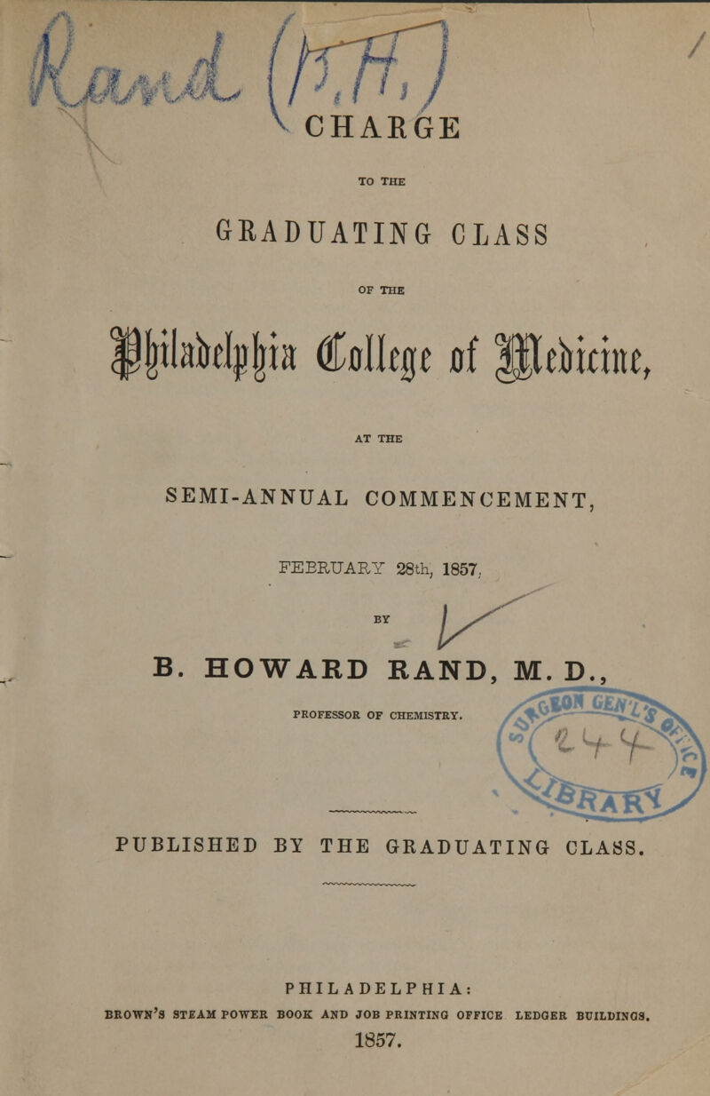 / CHARGE GRADUATING CLASS ijnlabelpjria College of Peoterae, SEMI-ANNUAL COMMENCEMENT, FEBRUARY 28th, 1857; B. HOWARD RAND, M. D., PROFESSOR OF CHEMISTRY. PUBLISHED BY THE GRADUATING CLASS. PHILADELPHIA: brown's steam power book and job printing office ledger buhdinqs. 1857.