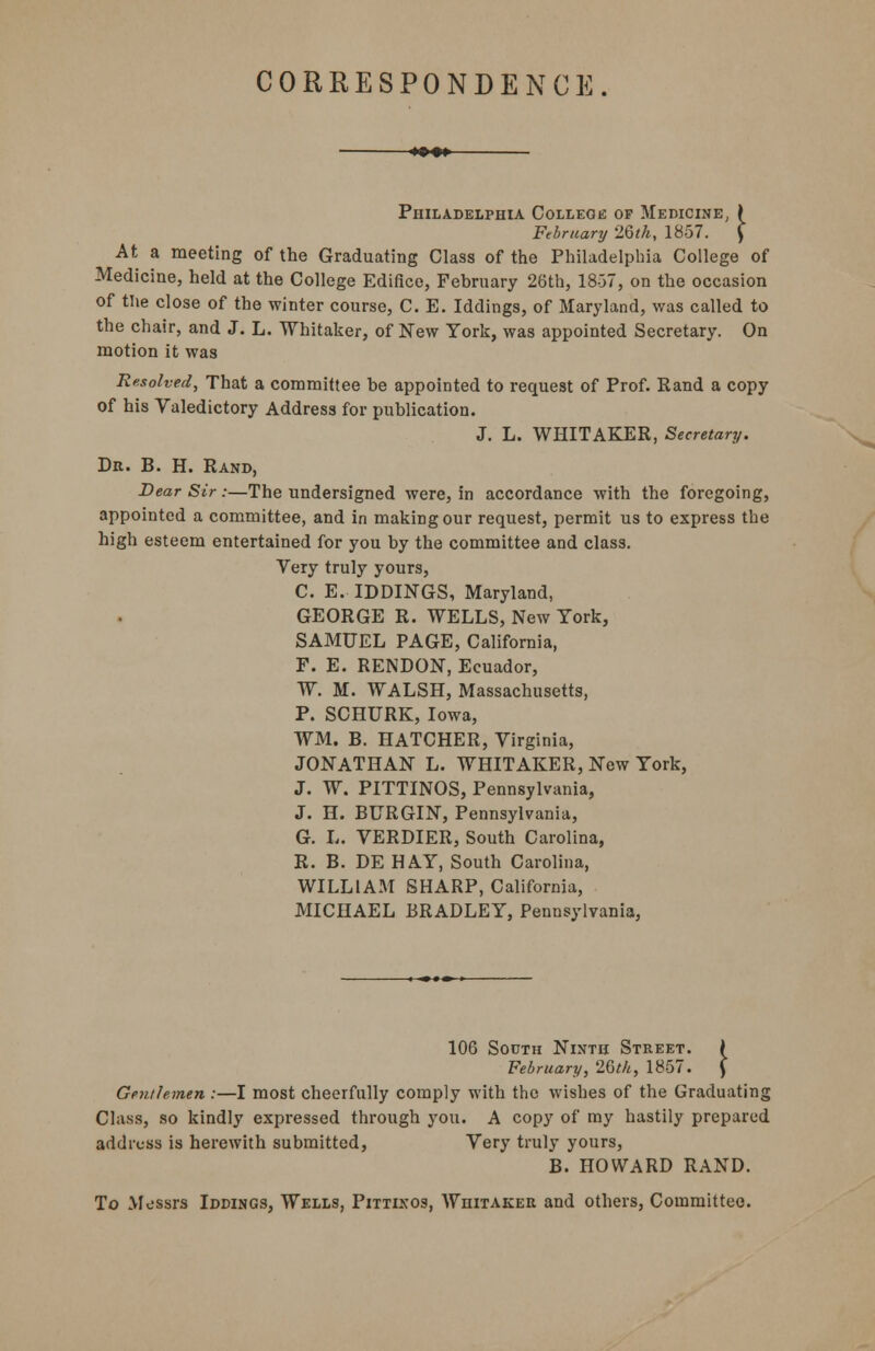 CORRESPONDENCE. Philadelphia College of Medicine, i February '2.6th, 1857. ) At a meeting of the Graduating Class of the Philadelphia College of Medicine, held at the College Edifice, February 26th, 18-37, on the occasion of the close of the winter course, C. E. Iddings, of Maryland, was called to the chair, and J. L. Whitaker, of New York, was appointed Secretary. On motion it was Resolved, That a committee be appointed to request of Prof. Rand a copy of his Valedictory Address for publication. J. L. WHITAKER, Secretary. Dr. B. H. Rand, Dear Sir:—The undersigned were, in accordance with the foregoing, appointed a committee, and in making our request, permit us to express the high esteem entertained for you by the committee and class. Very truly yours, C. E. IDDINGS, Maryland, GEORGE R. WELLS, New York, SAMUEL PAGE, California, F. E. RENDON, Ecuador, W. M. WALSH, Massachusetts, P. SCHURK, Iowa, WM. B. HATCHER, Virginia, JONATHAN L. WHITAKER, New York, J. W. PITTINOS, Pennsylvania, J. H. BURGIN, Pennsylvania, G. L. VERDIER, South Carolina, R. B. DE HAY, South Carolina, WILLIAM SHARP, California, MICHAEL BRADLEY, Pennsylvania, 106 South Ninth Street. ( February, 26th, 1857. J Gentlemen :—I most cheerfully comply with the wishes of the Graduating Class, so kindly expressed through you. A copy of my hastily prepared address is herewith submitted, Very truly yours, B. HOWARD RAND. To Messrs Iddings, Wells, Pittinos, Whitaker and others, Committee.