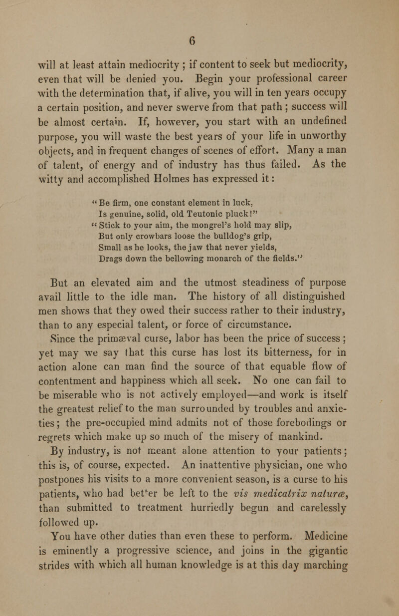 will at least attain mediocrity ; if content to seek but mediocrity, even that will be denied you. Begin your professional career with the determination that, if alive, you will in ten years occupy a certain position, and never swerve from that path ; success will be almost certain. If, however, you start with an undefined purpose, you will waste the best years of your life in unworthy objects, and in frequent changes of scenes of effort. Many a man of talent, of energy and of industry has thus failed. As the witty and accomplished Holmes has expressed it:  Be firm, one constant element in luck, Is genuine, solid, old Teutonic pluck!  Stick to your aim, the mongrel's hold may slip, But only crowbars loose the bulldog's grip, Small as he looks, the jaw that never yields, Drags down the bellowing monarch of the fields. But an elevated aim and the utmost steadiness of purpose avail little to the idle man. The history of all distinguished men shows that they owed their success rather to their industry, than to any especial talent, or force of circumstance. Since the primaeval curse, labor has been the price of success ; yet may we say (hat this curse has lost its bitterness, for in action alone can man find the source of that equable flow of contentment and happiness which all seek. No one can fail to be miserable who is not actively employed—and work is itself the greatest relief to the man surrounded by troubles and anxie- ties ; the pre-occupied mind admits not of those forebodings or regrets which make up so much of the misery of mankind. By industry, is not meant alone attention to your patients; this is, of course, expected. An inattentive physician, one who postpones his visits to a more convenient season, is a curse to his patients, who had better be left to the vis medicatrix naturce, than submitted to treatment hurriedly begun and carelessly followed up. You have other duties than even these to perform. Medicine is eminently a progressive science, and joins in the gigantic strides with which all human knowledge is at this day marching