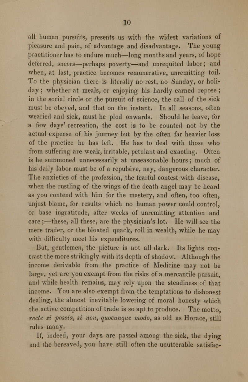 all human pursuits, presents us with the widest variations of pleasure and pain, of advantage and disadvantage. The young practitioner has to endure much—long months and years, of hope deferred, sneers—perhaps poverty—and unrequited labor; and when, at last, practice becomes remunerative, unremitting toil. To the physician there is literally no rest, no Sunday, or holi- day ; whether at meals, or enjoying his hardly earned repose ; in the social circle or the pursuit of science, the call of the sick must be obeyed, and that on the instant. In all seasons, often wearied and sick, must he plod onwards. Should he leave, for a few day?' recreation, the cost is to be counted not by the actual expense of his journey but by the often far heavier loss of the practice he has left. He has to deal with those who from suffering are weak, irritable, petulant and exacting. Often is he summoned unnecessarily at unseasonable hours; much of his daily labor must be of a repulsive, nay, dangerous character. The anxieties of the profession, the fearful contest with disease, when the rustling of the wings of the death angel may be heard as you contend with him for the mastery, and often, too often, unjust blame, for results which no human power could control, or base ingratitude, after weeks of unremitting attention and care;—these, all these, are the physician's lot. He will see the mere trader, or the bloated quack, roll in wealth, while he may with difficulty meet his expenditures. But, gentlemen, the picture is not all dark. Its lights con- trast the more strikingly with its depth of shadow. Although the income derivable from the practice of Medicine may not be large, yet are you exempt from the risks of a mercantile pursuit, and while health remains, may rely upon the steadiness of that income. You are also exempt from the temptations to dishonest dealing, the almost inevitable lowering of moral honesty which the active competition of trade is so apt to produce. The rnotto, rede si possis, si non, quocunque modo, as old as Horace, still rules many. If, indeed, your days are passed among the sick, the dying and the bereaved, you have still often the unutterable satisfac-