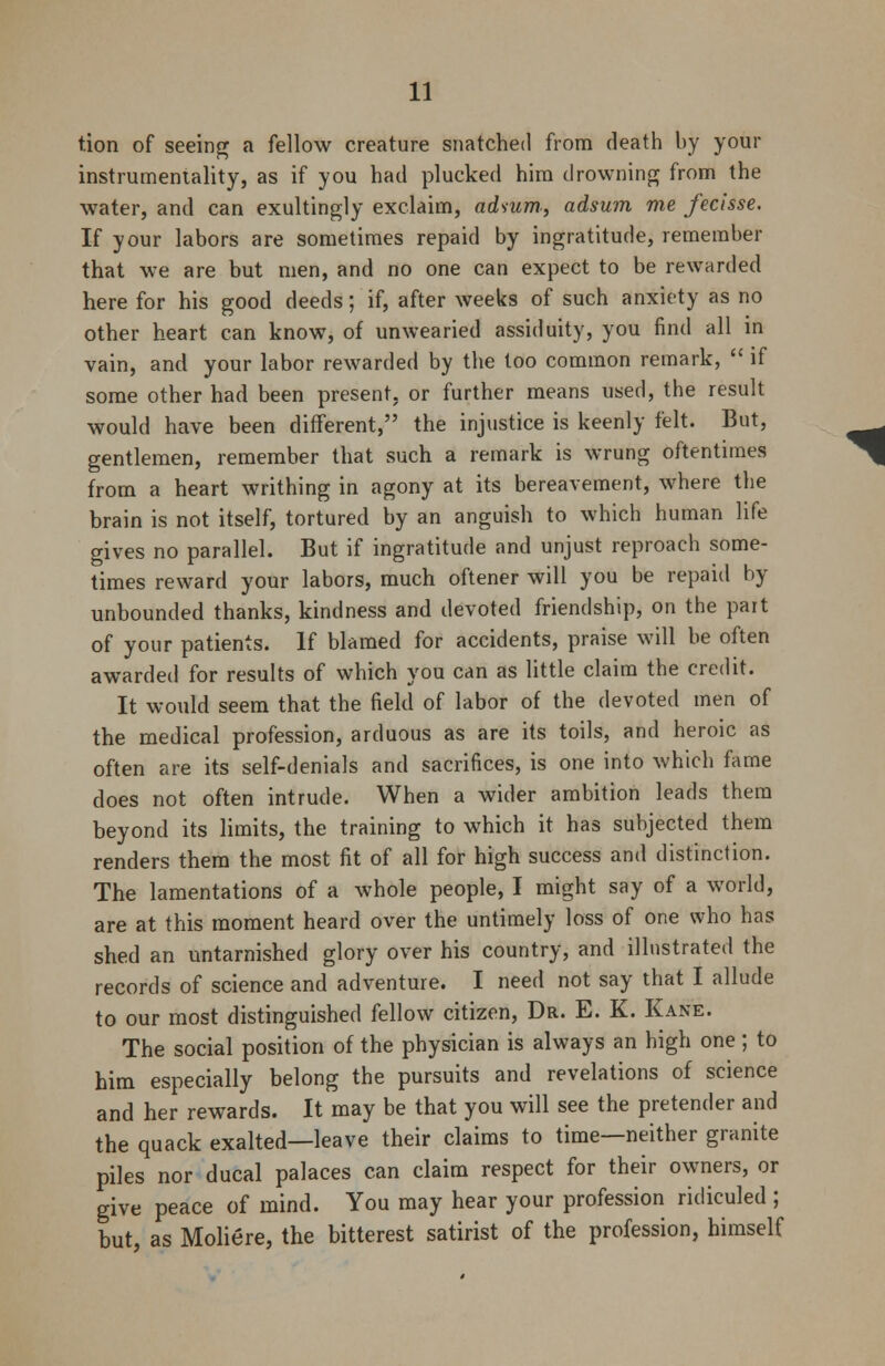 tion of seeing a fellow creature snatched from death by your instrumentality, as if you had plucked him drowning from the water, and can exultingly exclaim, adsum, adsum me fecisse. If your labors are sometimes repaid by ingratitude, remember that we are but men, and no one can expect to be rewarded here for his good deeds; if, after weeks of such anxiety as no other heart can know, of unwearied assiduity, you find all in vain, and your labor rewarded by the too common remark,  if some other had been present, or further means used, the result would have been different, the injustice is keenly felt. But, gentlemen, remember that such a remark is wrung oftentimes from a heart writhing in agony at its bereavement, where the brain is not itself, tortured by an anguish to which human life gives no parallel. But if ingratitude and unjust reproach some- times reward your labors, much oftener will you be repaid by unbounded thanks, kindness and devoted friendship, on the part of your patients. If blamed for accidents, praise will be often awarded for results of which you can as little claim the credit. It would seem that the field of labor of the devoted men of the medical profession, arduous as are its toils, and heroic as often are its self-denials and sacrifices, is one into which fame does not often intrude. When a wider ambition leads them beyond its limits, the training to which it has subjected them renders them the most fit of all for high success and distinction. The lamentations of a whole people, I might say of a world, are at this moment heard over the untimely loss of one who has shed an untarnished glory over his country, and illustrated the records of science and adventure. I need not say that I allude to our most distinguished fellow citizen, Dr. E. K. Kane. The social position of the physician is always an high one; to him especially belong the pursuits and revelations of science and her rewards. It may be that you will see the pretender and the quack exalted—leave their claims to time—neither granite piles nor ducal palaces can claim respect for their owners, or give peace of mind. You may hear your profession ridiculed ; but, as Moliere, the bitterest satirist of the profession, himself