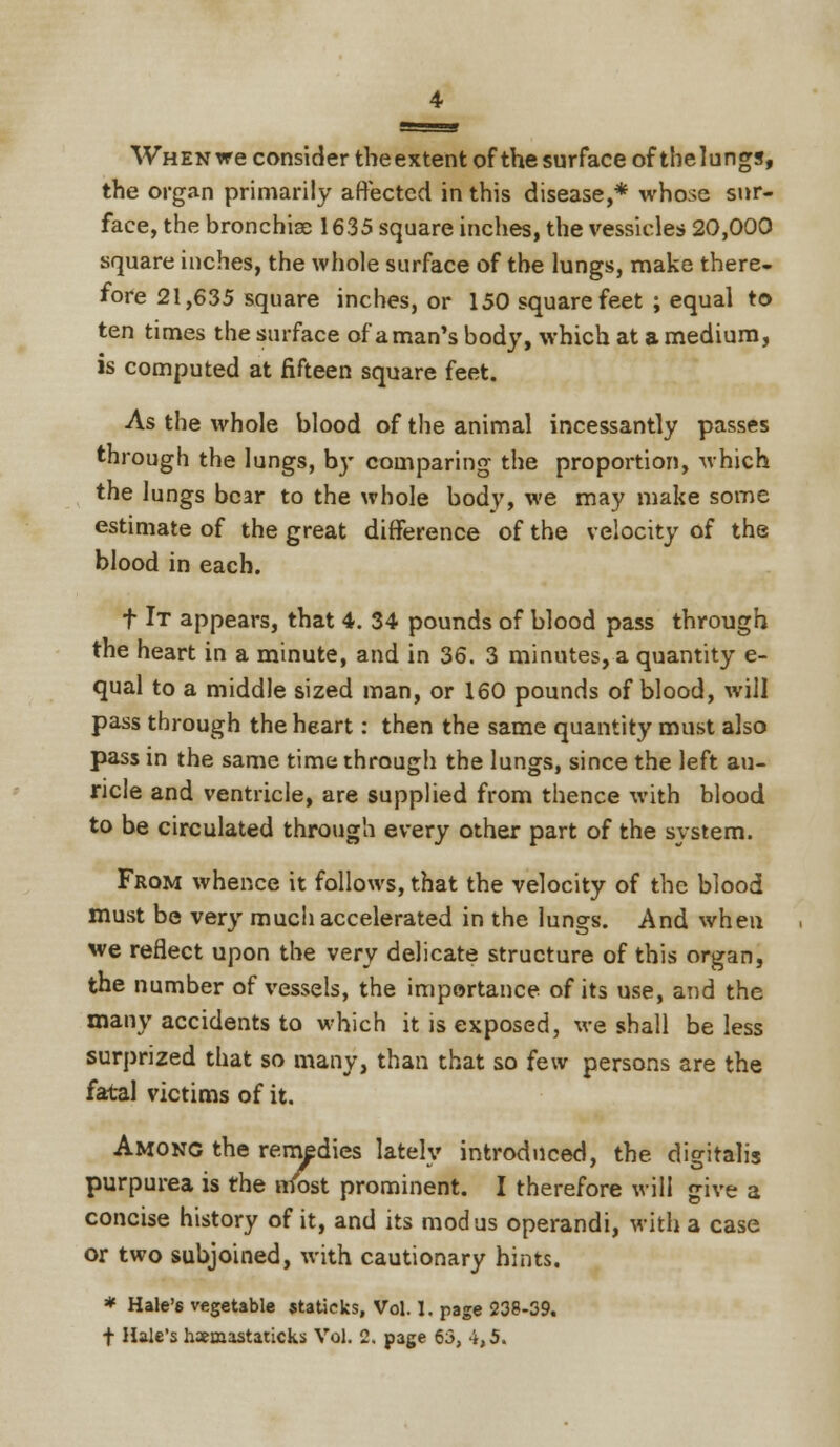 When we consider the extent of the surface of thelungs, the organ primarily affected in this disease,* whose sur- face, the bronchiae 1635 square inches, the vessicles 20,000 square inches, the whole surface of the lungs, make there- fore 21,635 square inches, or 150 square feet ; equal to ten times the surface of a man's body, which at a medium, is computed at fifteen square feet. As the whole blood of the animal incessantly passes through the lungs, by comparing the proportion, which the lungs bear to the whole body, we may make some estimate of the great difference of the velocity of the blood in each. t It appears, that 4. 34 pounds of blood pass through the heart in a minute, and in 36. 3 minutes, a quantity e- qual to a middle sized man, or 160 pounds of blood, will pass through the heart: then the same quantity must also pass in the same time through the lungs, since the left au- ricle and ventricle, are supplied from thence with blood to be circulated through every other part of the system. From whence it follows, that the velocity of the blood must be very much accelerated in the lungs. And when we reflect upon the very delicate structure of this organ, the number of vessels, the importance of its use, and the many accidents to which it is exposed, we shall be less surprized that so many, than that so few persons are the fatal victims of it. Among the remedies lately introduced, the digitalis purpurea is the nfost prominent. I therefore will give a concise history of it, and its modus operandi, with a case or two subjoined, with cautionary hints. * Hale's vegetable statieks, Vol. 1. page 238-39. f Hale's haemastaticks Vol. 2. page 63, 4,5.