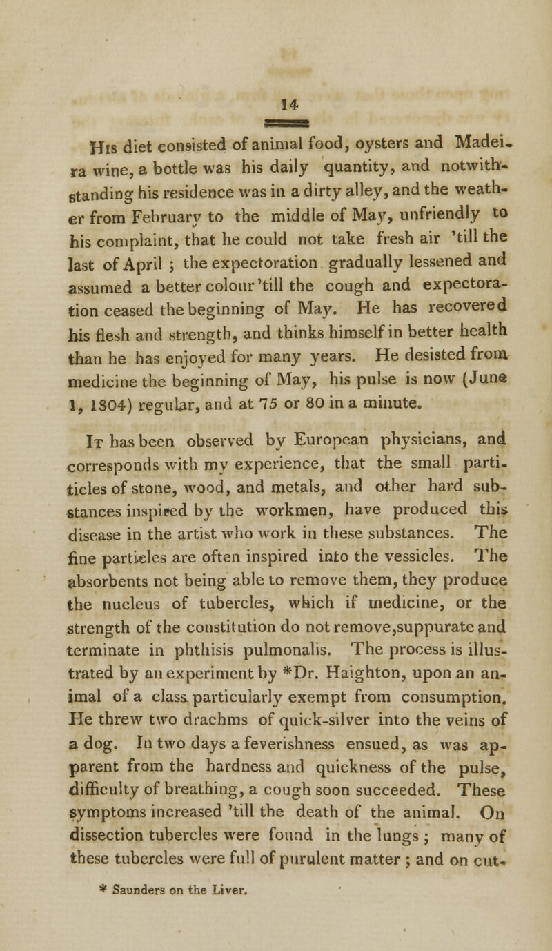 His diet consisted of animal food, oysters and Madei. ra wine, a bottle was his daily quantity, and notwith- standing his residence was in a dirty alley, and the weath- er from February to the middle of May, unfriendly to his complaint, that he could not take fresh air 'till the last of April ; the expectoration gradually lessened and assumed a better colour'till the cough and expectora- tion ceased the beginning of May. He has recovered bis flesh and strength, and thinks himself in better health than he has enjoyed for many years. He desisted from medicine the beginning of May, his pulse is now (June 1, 1304) regular, and at 75 or 80 in a minute. It has been observed by European physicians, and corresponds with my experience, that the small paro- tides of stone, wood, and metals, and other hard sub- stances inspired by the workmen, have produced this disease in the artist who work in these substances. The fine particles are often inspired into the vessicles. The absorbents not being able to remove them, they produce the nucleus of tubercles, which if medicine, or the strength of the constitution do not remove,suppurate and terminate in phthisis pulmonalis. The process is illus- trated by an experiment by *Dr. Haighton, upon an an- imal of a class, particularly exempt from consumption. He threw two drachms of quick-silver into the veins of a dog. In two days a feverishness ensued, as was ap- parent from the hardness and quickness of the pulse, difficulty of breathing, a cough soon succeeded. These symptoms increased 'till the death of the animal. On dissection tubercles were found in the lungs ; many of these tubercles were full of purulent matter ; and on cut- * Saunders on the Liver.