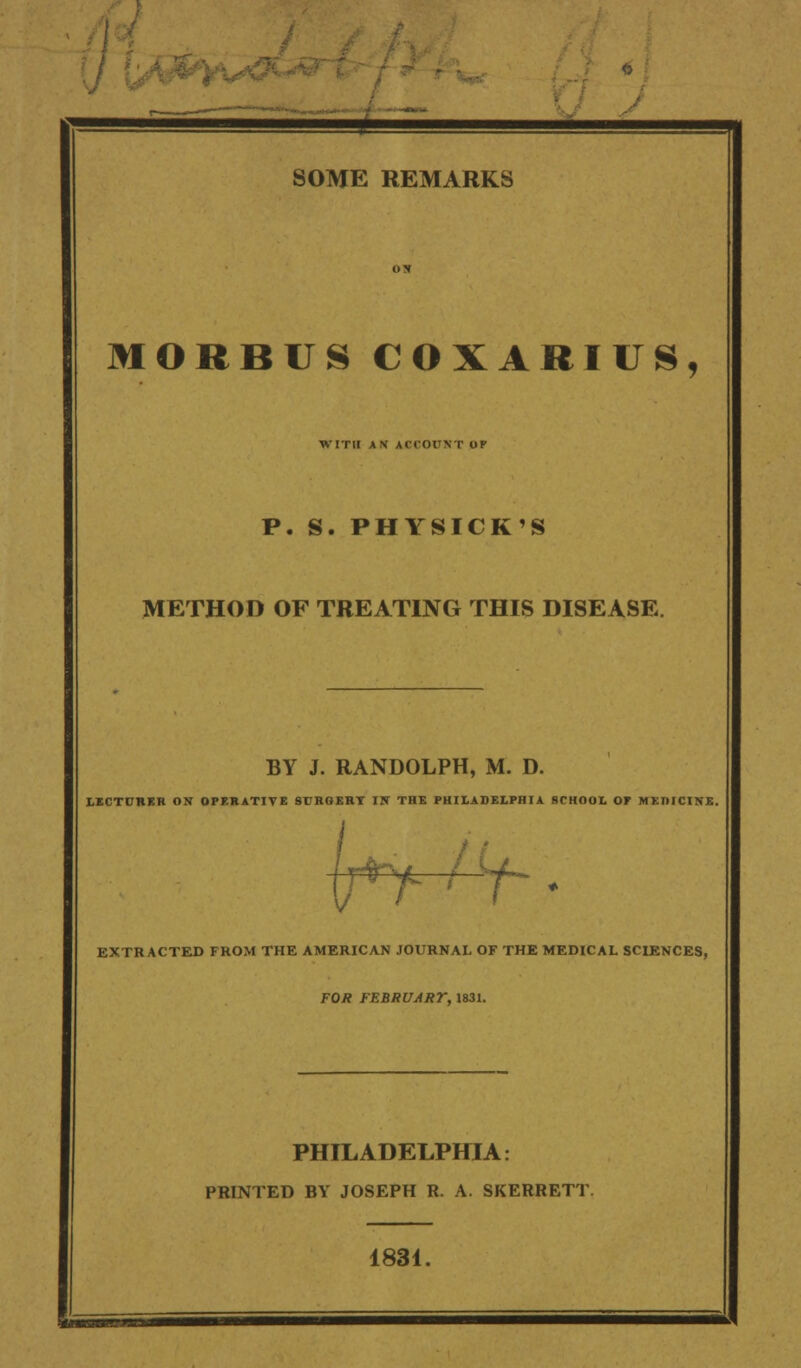 MORBUS COXABIUS, WITH AN ACCOUNT OP P. S. PHYSICK'S METHOD OF TREATING THIS DISEASE BY J. RANDOLPH, M. D. LECTURER ON OPERATIVE 9URGERT IN THE PHILADELPHIA SCHOOL OF MEDICINE. if v EXTRACTED FROM THE AMERICAN JOURNAL OF THE MEDICAL SCIENCES, FOR FEBRUART, 1831. PHILADELPHIA: PRINTED BY JOSEPH R. A. SKERRETT 1831.