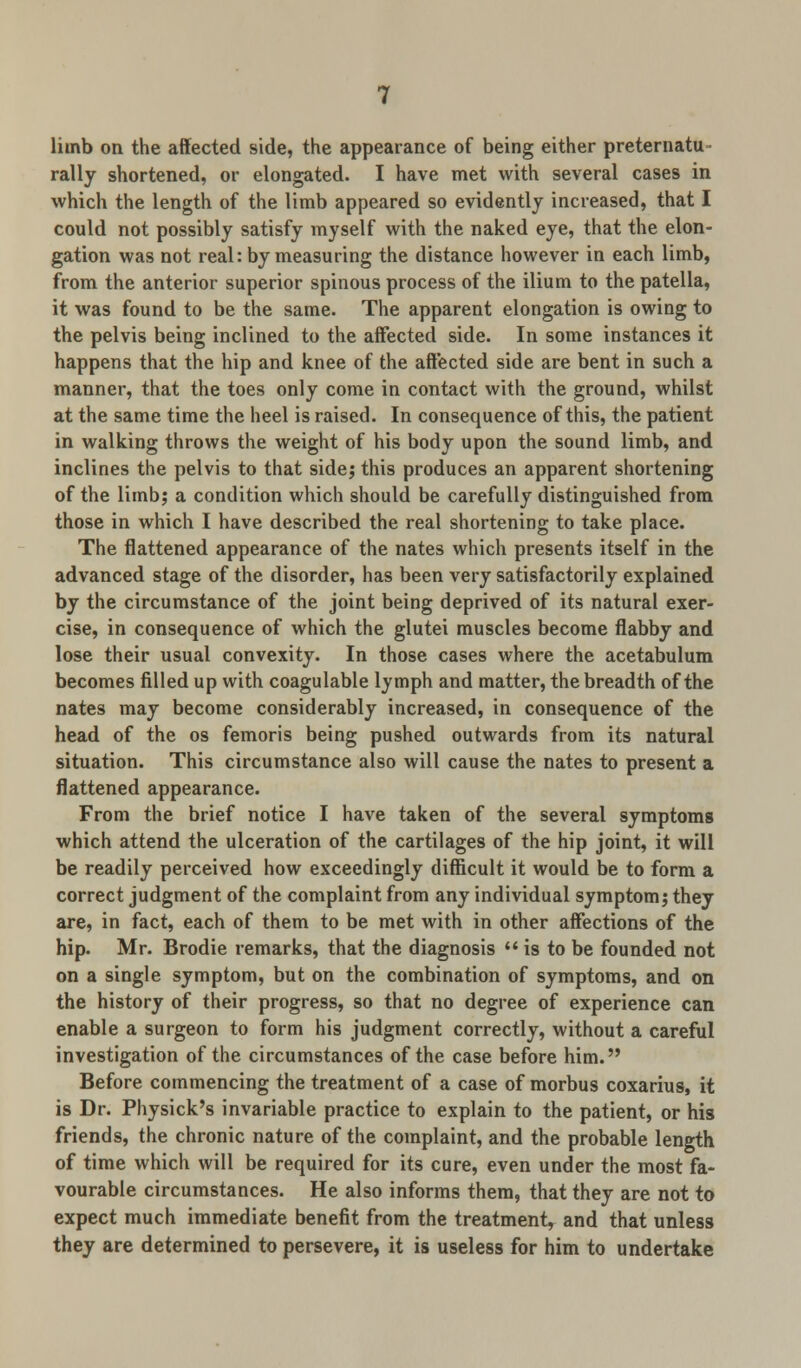 limb on the affected side, the appearance of being either preternatu- rally shortened, or elongated. I have met with several cases in which the length of the limb appeared so evidently increased, that I could not possibly satisfy myself with the naked eye, that the elon- gation was not real: by measuring the distance however in each limb, from the anterior superior spinous process of the ilium to the patella, it was found to be the same. The apparent elongation is owing to the pelvis being inclined to the affected side. In some instances it happens that the hip and knee of the affected side are bent in such a manner, that the toes only come in contact with the ground, whilst at the same time the heel is raised. In consequence of this, the patient in walking throws the weight of his body upon the sound limb, and inclines the pelvis to that side; this produces an apparent shortening of the limb; a condition which should be carefully distinguished from those in which I have described the real shortening to take place. The flattened appearance of the nates which presents itself in the advanced stage of the disorder, has been very satisfactorily explained by the circumstance of the joint being deprived of its natural exer- cise, in consequence of which the glutei muscles become flabby and lose their usual convexity. In those cases where the acetabulum becomes filled up with coagulable lymph and matter, the breadth of the nates may become considerably increased, in consequence of the head of the os femoris being pushed outwards from its natural situation. This circumstance also will cause the nates to present a flattened appearance. From the brief notice I have taken of the several symptoms which attend the ulceration of the cartilages of the hip joint, it will be readily perceived how exceedingly difficult it would be to form a correct judgment of the complaint from any individual symptom; they are, in fact, each of them to be met with in other affections of the hip. Mr. Brodie remarks, that the diagnosis  is to be founded not on a single symptom, but on the combination of symptoms, and on the history of their progress, so that no degree of experience can enable a surgeon to form his judgment correctly, without a careful investigation of the circumstances of the case before him. Before commencing the treatment of a case of morbus coxarius, it is Dr. Physick's invariable practice to explain to the patient, or his friends, the chronic nature of the complaint, and the probable length of time which will be required for its cure, even under the most fa- vourable circumstances. He also informs them, that they are not to expect much immediate benefit from the treatment, and that unless they are determined to persevere, it is useless for him to undertake