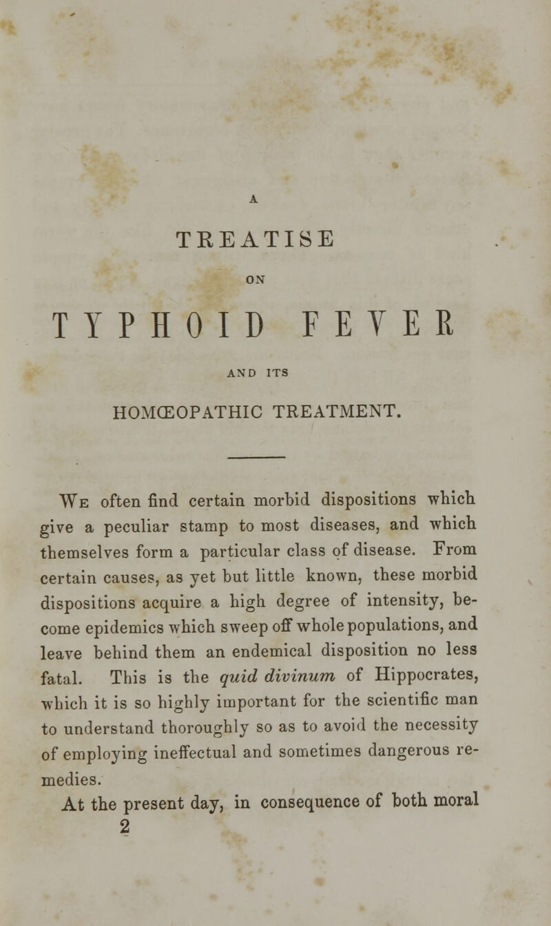 A TREATISE TYPHOID FEVER HOMOEOPATHIC TREATMENT. We often find certain morbid dispositions which give a peculiar stamp to most diseases, and which themselves form a particular class of disease. From certain causes, as yet but little known, these morbid dispositions acquire a high degree of intensity, be- come epidemics which sweep off whole populations, and leave behind them an endemical disposition no less fatal. This is the quid divinum of Hippocrates, which it is so highly important for the scientific man to understand thoroughly so as to avoid the necessity of employing ineffectual and sometimes dangerous re- medies. At the present day, in consequence of both moral 2