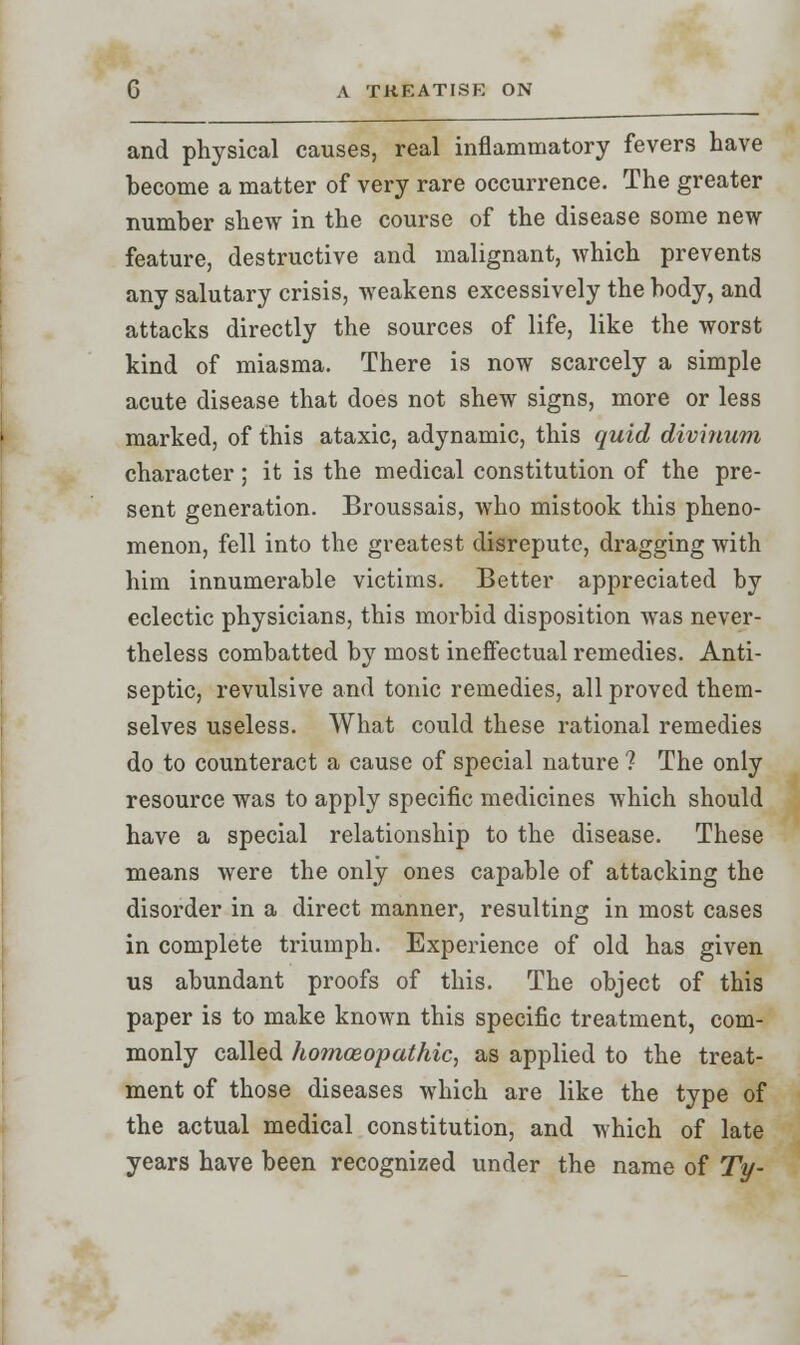 and physical causes, real inflammatory fevers have become a matter of very rare occurrence. The greater number shew in the course of the disease some new feature, destructive and malignant, which prevents any salutary crisis, weakens excessively the body, and attacks directly the sources of life, like the worst kind of miasma. There is now scarcely a simple acute disease that does not shew signs, more or less marked, of this ataxic, adynamic, this quid divinum character; it is the medical constitution of the pre- sent generation. Broussais, who mistook this pheno- menon, fell into the greatest disrepute, dragging with him innumerable victims. Better appreciated by eclectic physicians, this morbid disposition was never- theless combatted by most ineffectual remedies. Anti- septic, revulsive and tonic remedies, all proved them- selves useless. What could these rational remedies do to counteract a cause of special nature ? The only resource was to apply specific medicines which should have a special relationship to the disease. These means were the only ones capable of attacking the disorder in a direct manner, resulting in most cases in complete triumph. Experience of old has given us abundant proofs of this. The object of this paper is to make known this specific treatment, com- monly called homoeopathic, as applied to the treat- ment of those diseases which are like the type of the actual medical constitution, and which of late years have been recognized under the name of Ty-