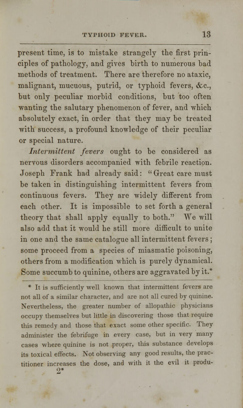 present time, is to mistake strangely the first prin- ciples of pathology, and gives birth to numerous bad methods of treatment. There are therefore no ataxic, malignant, mucuous, putrid, or typhoid fevers, &c, but only peculiar morbid conditions, but too often wanting the salutary phenomenon of fever, and which absolutely exact, in order that they may be treated with success, a profound knowledge of their peculiar or special nature. Intermittent fevers ought to be considered as nervous disorders accompanied with febrile reaction. Joseph Frank had already said:  Great care must be taken in distinguishing intermittent fevers from continuous fevers. They are widely different from each other. It is impossible to set forth a general theory that shall apply equally to both. We will also add that it would he still more difficult to unite in one and the same catalogue all intermittent fevers; some proceed from a species of miasmatic poisoning, others from a modification which is purely dynamical. Some succumb to quinine, others are aggravated by it.* * It is sufficiently well known that intermittent fevers are not all of a similar character, and are not all cured by quinine. Nevertheless, the greater number of allopathic physicians occupy themselves but little in discovering those that require this remedy and those that exact some other specific. They administer the febrifuge in every case, but in very many cases where quinine is not proper, this substance develops its toxical effects. Not observing any good results, the prac- titioner increases the dose, and with it the evil it produ- 2*