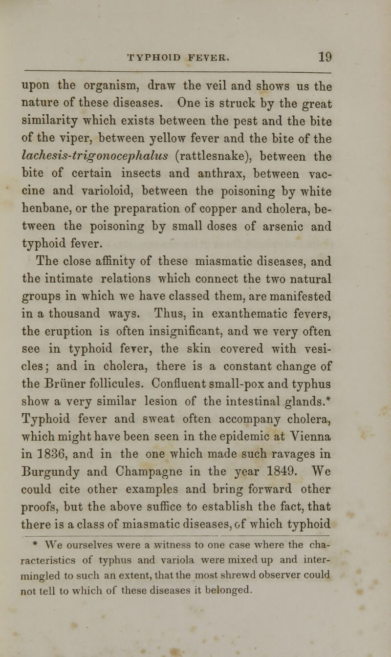 upon the organism, draw the veil and shows us the nature of these diseases. One is struck by the great similarity which exists between the pest and the bite of the viper, between yellow fever and the bite of the lachesis-trigonocephalus (rattlesnake), between the bite of certain insects and anthrax, between vac- cine and varioloid, between the poisoning by white henbane, or the preparation of copper and cholera, be- tween the poisoning by small doses of arsenic and typhoid fever. The close affinity of these miasmatic diseases, and the intimate relations which connect the two natural groups in which we have classed them, are manifested in a thousand ways. Thus, in exanthematic fevers, the eruption is often insignificant, and we very often see in typhoid fever, the skin covered with vesi- cles ; and in cholera, there is a constant change of the Briiner follicules. Confluent small-pox and typhus show a very similar lesion of the intestinal glands.* Typhoid fever and sweat often accompany cholera, which might have been seen in the epidemic at Vienna in 1836, and in the one which made such ravages in Burgundy and Champagne in the year 1849. We could cite other examples and bring forward other proofs, but the above suffice to establish the fact, that there is a class of miasmatic diseases, of which typhoid * We ourselves were a witness to one case where the cha- racteristics of typhus and variola were mixed up and inter- mingled to such an extent, that the most shrewd observer could not tell to which of these diseases it belonged.