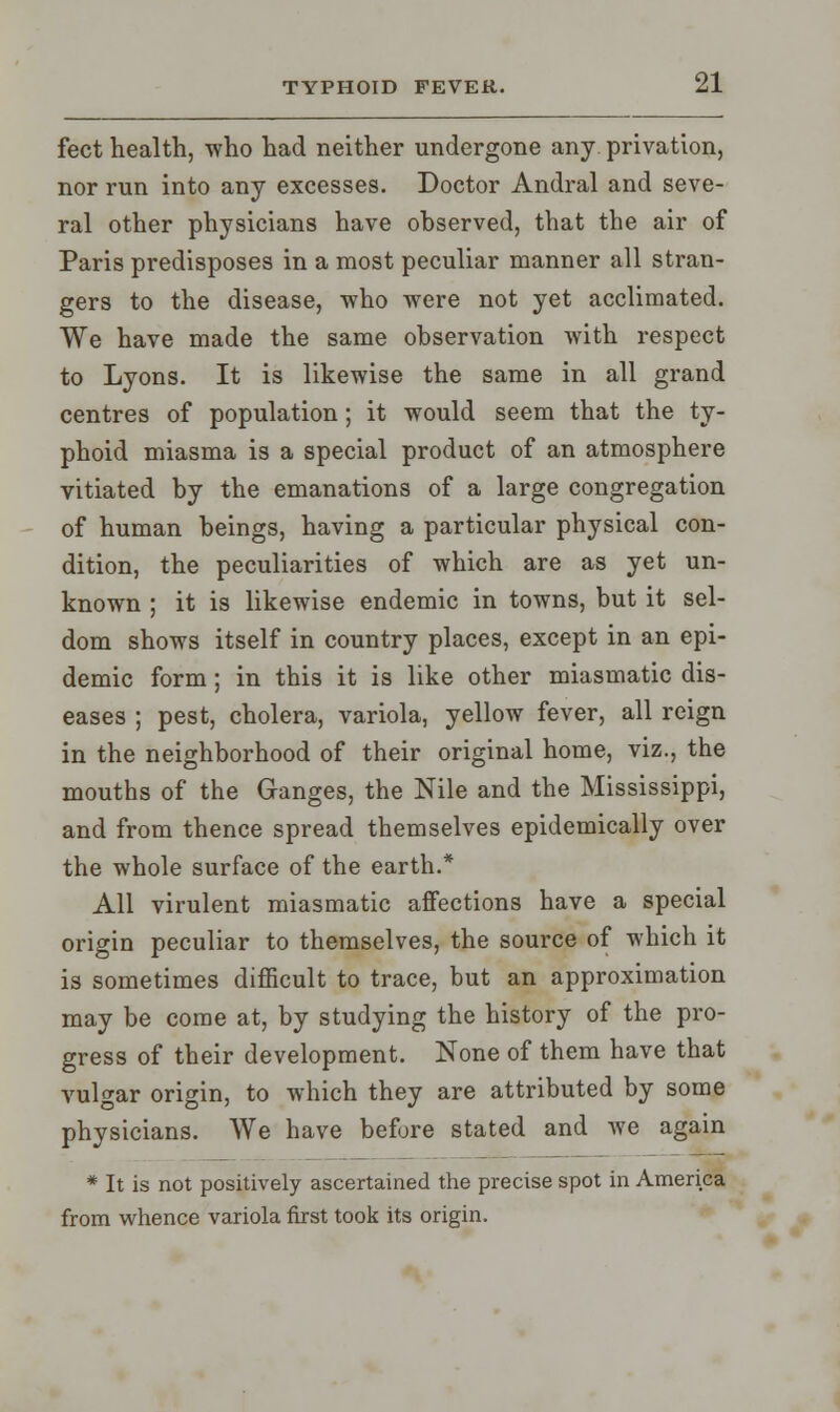 feet health, who had neither undergone any. privation, nor run into any excesses. Doctor Andral and seve- ral other physicians have observed, that the air of Paris predisposes in a most peculiar manner all stran- gers to the disease, who were not yet acclimated. We have made the same observation with respect to Lyons. It is likewise the same in all grand centres of population; it would seem that the ty- phoid miasma is a special product of an atmosphere vitiated by the emanations of a large congregation of human beings, having a particular physical con- dition, the peculiarities of which are as yet un- known ; it is likewise endemic in towns, but it sel- dom shows itself in country places, except in an epi- demic form; in this it is like other miasmatic dis- eases ; pest, cholera, variola, yellow fever, all reign in the neighborhood of their original home, viz., the mouths of the Ganges, the Nile and the Mississippi, and from thence spread themselves epidemically over the whole surface of the earth.* All virulent miasmatic affections have a special origin peculiar to themselves, the source of which it is sometimes difficult to trace, but an approximation may be come at, by studying the history of the pro- gress of their development. None of them have that vulgar origin, to which they are attributed by some physicians. We have before stated and we again * It is not positively ascertained the precise spot in America from whence variola first took its origin.