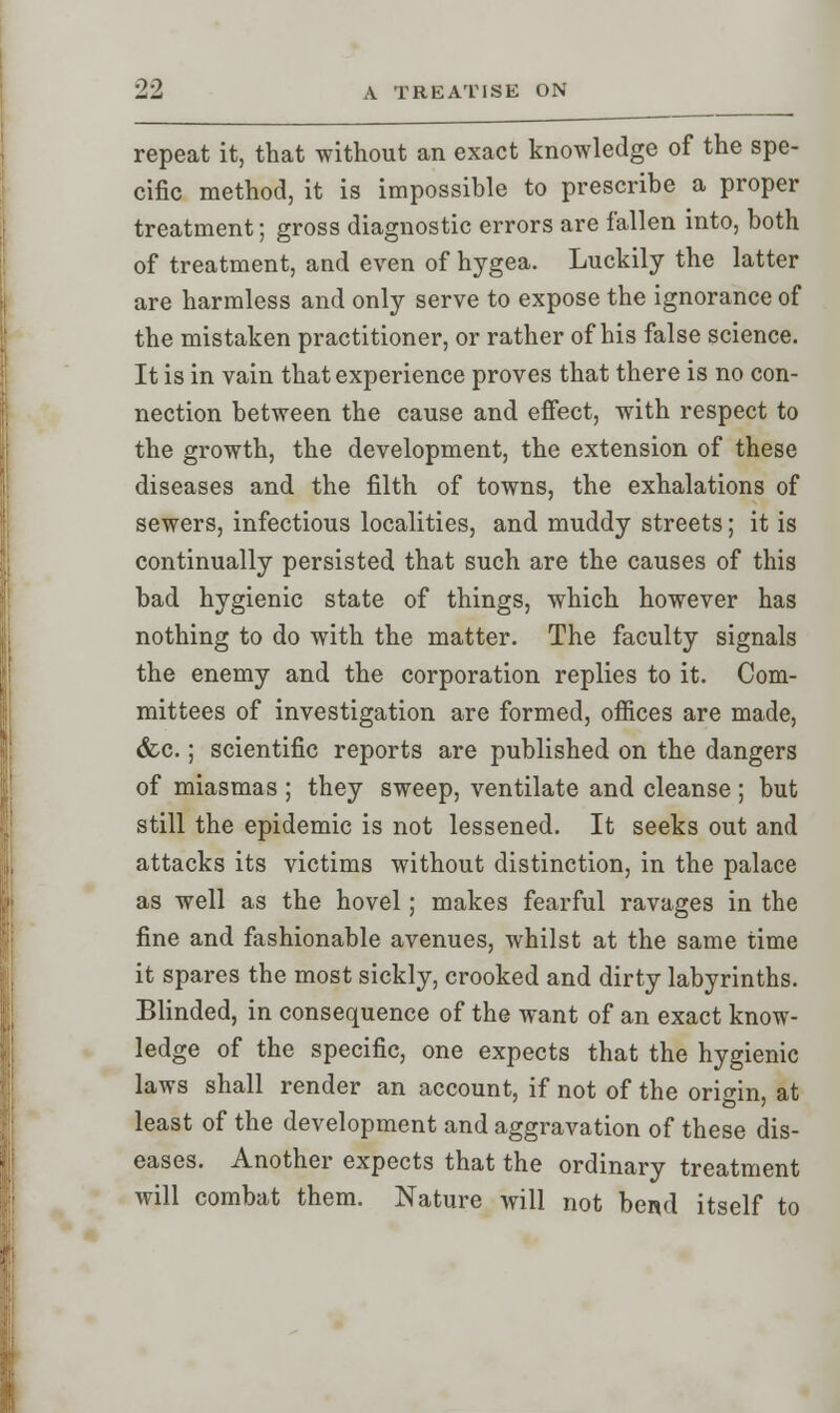 repeat it, that without an exact knowledge of the spe- cific method, it is impossible to prescribe a proper treatment; gross diagnostic errors are fallen into, both of treatment, and even of hygea. Luckily the latter are harmless and only serve to expose the ignorance of the mistaken practitioner, or rather of his false science. It is in vain that experience proves that there is no con- nection between the cause and effect, with respect to the growth, the development, the extension of these diseases and the filth of towns, the exhalations of sewers, infectious localities, and muddy streets; it is continually persisted that such are the causes of this bad hygienic state of things, which however has nothing to do with the matter. The faculty signals the enemy and the corporation replies to it. Com- mittees of investigation are formed, offices are made, &c.; scientific reports are published on the dangers of miasmas ; they sweep, ventilate and cleanse ; but still the epidemic is not lessened. It seeks out and attacks its victims without distinction, in the palace as well as the hovel; makes fearful ravages in the fine and fashionable avenues, whilst at the same time it spares the most sickly, crooked and dirty labyrinths. Blinded, in consequence of the want of an exact know- ledge of the specific, one expects that the hygienic laws shall render an account, if not of the origin, at least of the development and aggravation of these dis- eases. Another expects that the ordinary treatment will combat them. Nature will not bend itself to