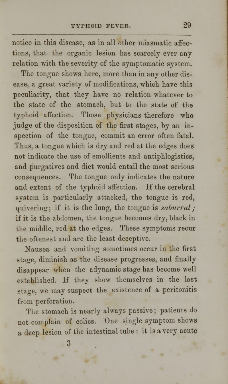 notice in this disease, as in all other miasmatic affec- tions, that the organic lesion has scarcely ever any relation with the severity of the symptomatic system. The tongue shows here, more than in any other dis- ease, a great variety of modifications, which have this peculiarity, that they have no relation whatever to the state of the stomach, but to the state of the typhoid affection. Those physicians therefore who judge of the disposition of the first stages, by an in- spection of the tongue, commit an error often fatal. Thus, a tongue which is dry and red at the edges does not indicate the use of emollients and antiphlogistics, and purgatives and diet would entail the most serious consequences. The tongue only indicates the nature and extent of the typhoid affection. If the cerebral system is particularly attacked, the tongue is red, quivering; if it is the lung, the tongue is saburral ; if it is the abdomen, the tongue becomes dry, black in the middle, red at the edges. These symptoms recur the oftenest and are the least deceptive. Nausea and vomiting sometimes occur in the first stage, diminish as the disease progresses, and finally disappear when the adynamic stage has become well established. If they show themselves in the last stage, we may suspect the existence of a peritonitis from perforation. The stomach is nearly always passive; patients do not complain of colics. One single symptom shows a deep lesion of the intestinal tube : it is a very acute 3