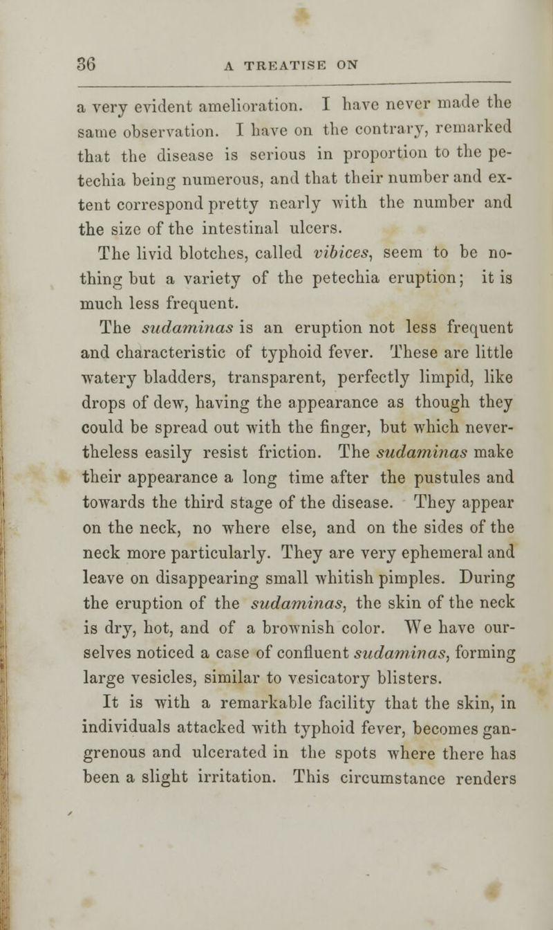 a very evident amelioration. I have never made the same observation. I have on the contrary, remarked that the disease is serious in proportion to the pe- techia being numerous, and that their number and ex- tent correspond pretty nearly with the number and the size of the intestinal ulcers. The livid blotches, called vibices, seem to be no- thing but a variety of the petechia eruption; it is much less frequent. The sudaminas is an eruption not less frequent and characteristic of typhoid fever. These are little watery bladders, transparent, perfectly limpid, like drops of dew, having the appearance as though they could be spread out with the finger, but which never- theless easily resist friction. The sudaminas make their appearance a long time after the pustules and towards the third stage of the disease. They appear on the neck, no where else, and on the sides of the neck more particularly. They are very ephemeral and leave on disappearing small whitish pimples. During the eruption of the sudaminas, the skin of the neck is dry, hot, and of a brownish color. We have our- selves noticed a case of confluent sudaminas, forming large vesicles, similar to vesicatory blisters. It is with a remarkable facility that the skin, in individuals attacked with typhoid fever, becomes gan- grenous and ulcerated in the spots where there has been a slight irritation. This circumstance renders