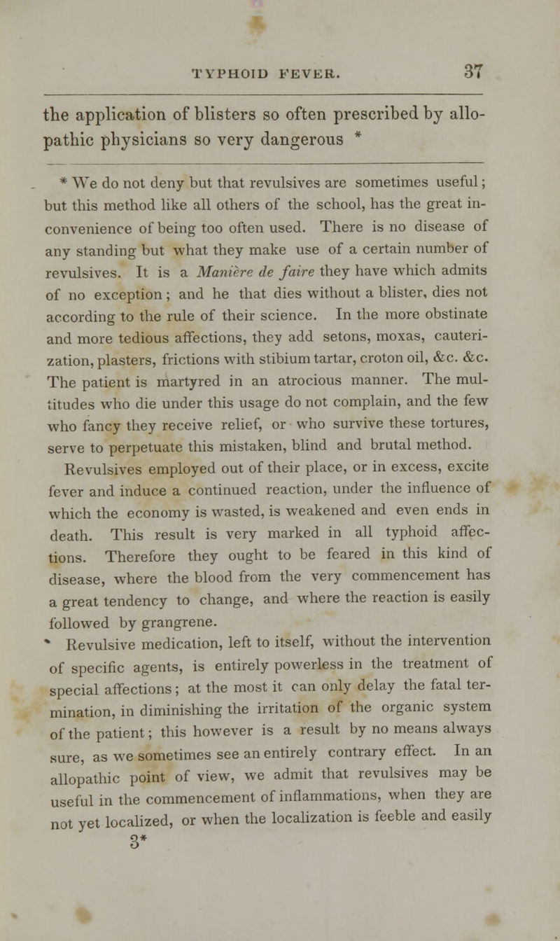 the application of blisters so often prescribed by allo- pathic physicians so very dangerous * * We do not deny but that revulsives are sometimes useful; but this method like all others of the school, has the great in- convenience of being too often used. There is no disease of any standing but what they make use of a certain number of revulsives. It is a Maniere de faire they have which admits of no exception; and he that dies without a blister, dies not according to the rule of their science. In the more obstinate and more tedious affections, they add setons, moxas, cauteri- zation, plasters, frictions with stibium tartar, croton oil, &c. &c. The patient is martyred in an atrocious manner. The mul- titudes who die under this usage do not complain, and the few who fancy they receive relief, or who survive these tortures, serve to perpetuate this mistaken, blind and brutal method. Revulsives employed out of their place, or in excess, excite fever and induce a continued reaction, under the influence of which the economy is wasted, is weakened and even ends in death. This result is very marked in all typhoid affec- tions. Therefore they ought to be feared in this kind of disease, where the blood from the very commencement has a great tendency to change, and where the reaction is easily followed by grangrene. * Revulsive medication, left to itself, without the intervention of specific agents, is entirely powerless in the treatment of special affections; at the most it can only delay the fatal ter- mination, in diminishing the irritation of the organic system of the patient; this however is a result by no means always sure, as we sometimes see an entirely contrary effect. In an allopathic point of view, we admit that revulsives may be useful in the commencement of inflammations, when they are not yet localized, or when the localization is feeble and easily 3*