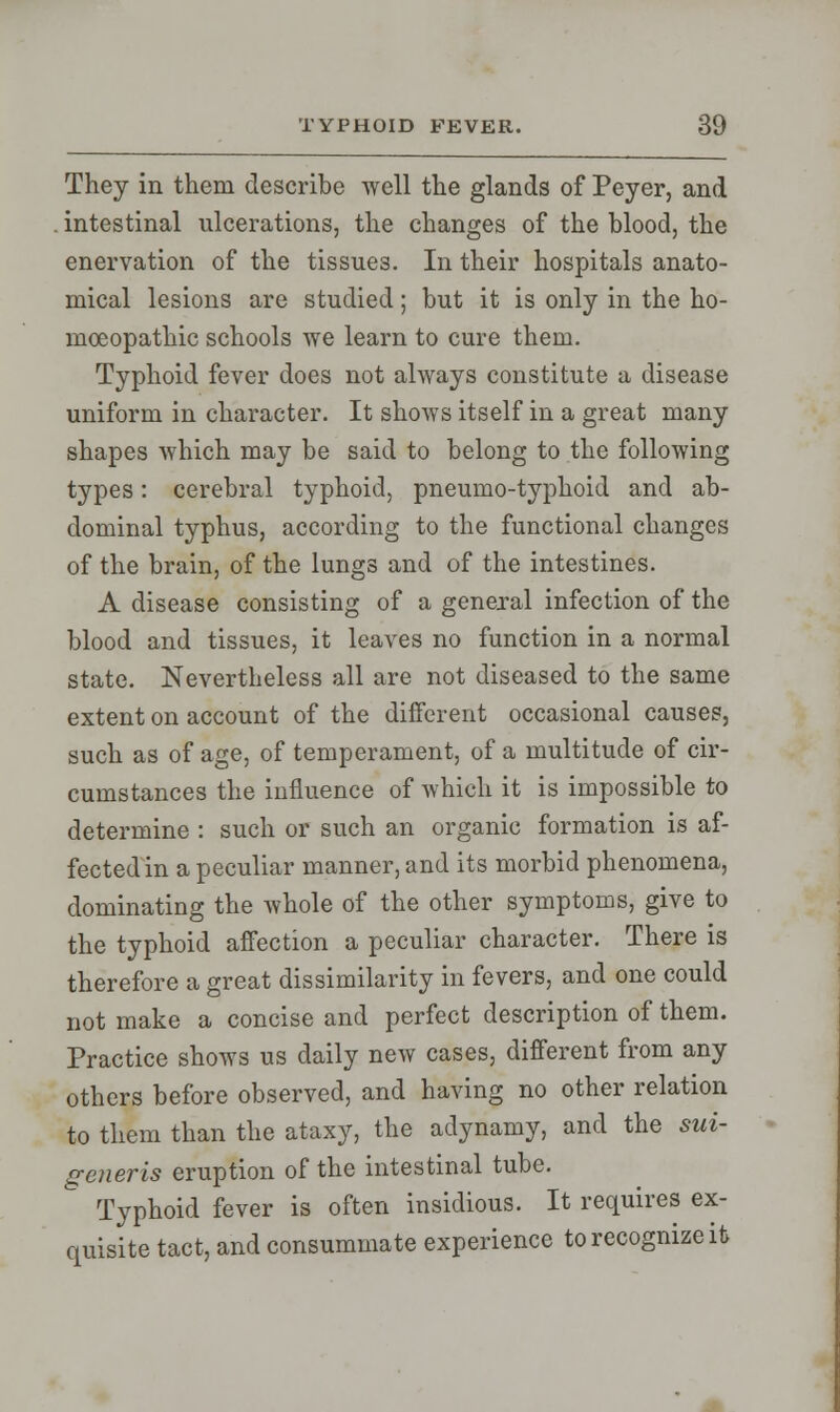 They in them describe well the glands of Peyer, and intestinal ulcerations, the changes of the blood, the enervation of the tissues. In their hospitals anato- mical lesions are studied; but it is only in the ho- moeopathic schools we learn to cure them. Typhoid fever does not always constitute a disease uniform in character. It shows itself in a great many shapes which may be said to belong to the following types: cerebral typhoid, pneumo-typhoid and ab- dominal typhus, according to the functional changes of the brain, of the lungs and of the intestines. A disease consisting of a general infection of the blood and tissues, it leaves no function in a normal state. Nevertheless all are not diseased to the same extent on account of the different occasional causes, such as of age, of temperament, of a multitude of cir- cumstances the influence of which it is impossible to determine : such or such an organic formation is af- fected in a peculiar manner, and its morbid phenomena, dominating the whole of the other symptoms, give to the typhoid affection a peculiar character. There is therefore a great dissimilarity in fevers, and one could not make a concise and perfect description of them. Practice shows us daily new cases, different from any others before observed, and having no other relation to them than the ataxy, the adynamy, and the sui- generis eruption of the intestinal tube. Typhoid fever is often insidious. It requires ex- quisite tact, and consummate experience to recognize it
