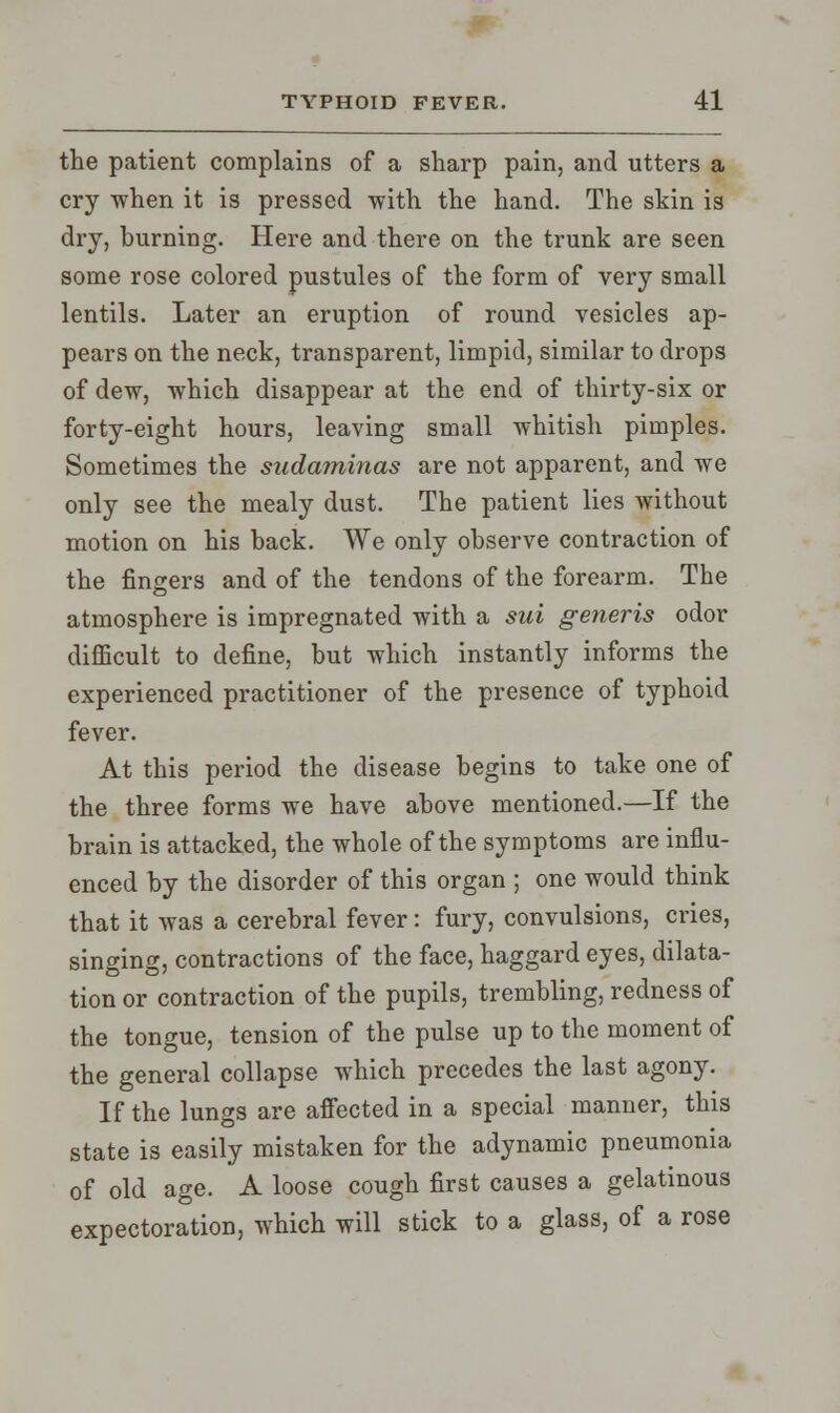 the patient complains of a sharp pain, and utters a cry when it is pressed with the hand. The skin is dry, burning. Here and there on the trunk are seen some rose colored pustules of the form of very small lentils. Later an eruption of round vesicles ap- pears on the neck, transparent, limpid, similar to drops of dew, which disappear at the end of thirty-six or forty-eight hours, leaving small whitish pimples. Sometimes the sudaminas are not apparent, and we only see the mealy dust. The patient lies without motion on his back. We only observe contraction of the fingers and of the tendons of the forearm. The atmosphere is impregnated with a sui generis odor difficult to define, but which instantly informs the experienced practitioner of the presence of typhoid fever. At this period the disease begins to take one of the three forms we have above mentioned.—If the brain is attacked, the whole of the symptoms are influ- enced by the disorder of this organ ; one would think that it was a cerebral fever: fury, convulsions, cries, singing, contractions of the face, haggard eyes, dilata- tion or contraction of the pupils, trembling, redness of the tongue, tension of the pulse up to the moment of the general collapse which precedes the last agony. If the lungs are affected in a special manner, this state is easily mistaken for the adynamic pneumonia of old age. A loose cough first causes a gelatinous expectoration, which will stick to a glass, of a rose