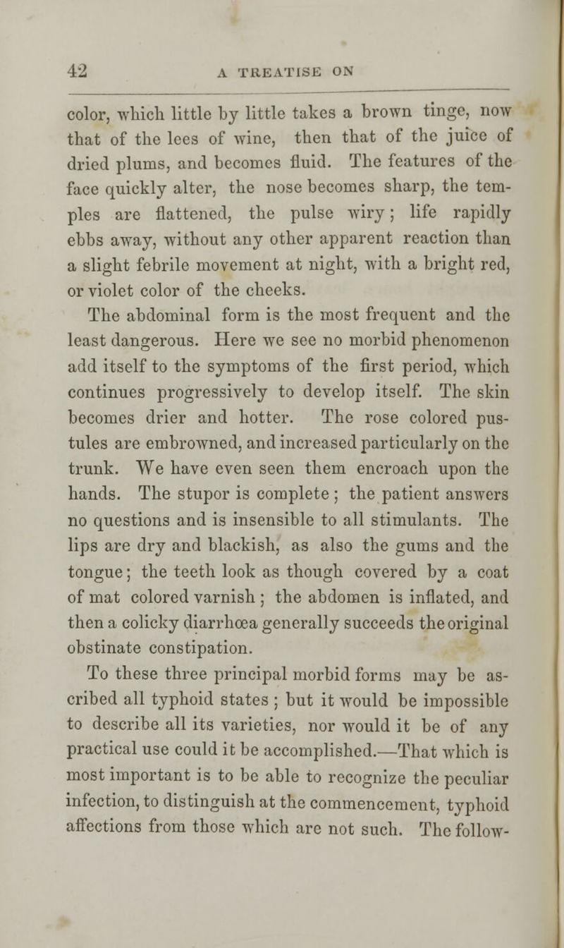 color, which little by little takes a brown tinge, now that of the lees of wine, then that of the juice of dried plums, and becomes fluid. The features of the face quickly alter, the nose becomes sharp, the tem- ples are flattened, the pulse wiry; life rapidly ebbs away, without any other apparent reaction than a slight febrile movement at night, with a bright red, or violet color of the cheeks. The abdominal form is the most frequent and the least dangerous. Here we see no morbid phenomenon add itself to the symptoms of the first period, which continues progressively to develop itself. The skin becomes drier and hotter. The rose colored pus- tules are embroAvned, and increased particularly on the trunk. We have even seen them encroach upon the hands. The stupor is complete ; the patient answers no questions and is insensible to all stimulants. The lips are dry and blackish, as also the gums and the tongue; the teeth look as though covered by a coat of mat colored varnish ; the abdomen is inflated, and then a colicky diarrhoea generally succeeds the original obstinate constipation. To these three principal morbid forms may be as- cribed all typhoid states ; but it would be impossible to describe all its varieties, nor would it be of any practical use could it be accomplished.—That which is most important is to be able to recognize the peculiar infection, to distinguish at the commencement, typhoid affections from those which are not such. The follow-