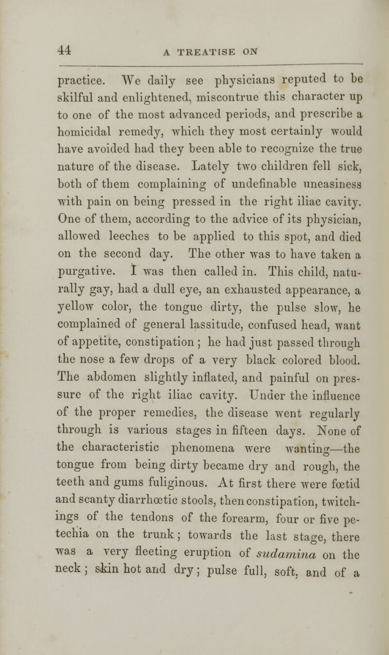 practice. We daily see physicians reputed to be skilful and enlightened, miscontrue this character up to one of the most advanced periods, and prescribe a homicidal remedy, Avhich they most certainly would have avoided had they been able to recognize the true nature of the disease. Lately two children fell sick, both of them complaining of undefinable uneasiness with pain on being pressed in the right iliac cavity. One of them, according to the advice of its physician, allowed leeches to be applied to this spot, and died on the second day. The other was to have taken a purgative. I was then called in. This child, natu- rally gay, had a dull eye, an exhausted appearance, a yellow color, the tongue dirty, the pulse slow, he complained of general lassitude, confused head, want of appetite, constipation ; he had just passed through the nose a few drops of a very black colored blood. The abdomen slightly inflated, and painful on pres- sure of the right iliac cavity. Under the influence of the proper remedies, the disease went regularly through is various stages in fifteen days. None of the characteristic phenomena were wanting—the tongue from being dirty became dry and rough, the teeth and gums fuliginous. At first there were foetid and scanty diarrhoctic stools, then constipation, twitch- ings of the tendons of the forearm, four or five pe- techia on the trunk; towards the last stage, there was a very fleeting eruption of sudarnina on the neck ; skin hot and dry; pulse full, soft, and of a