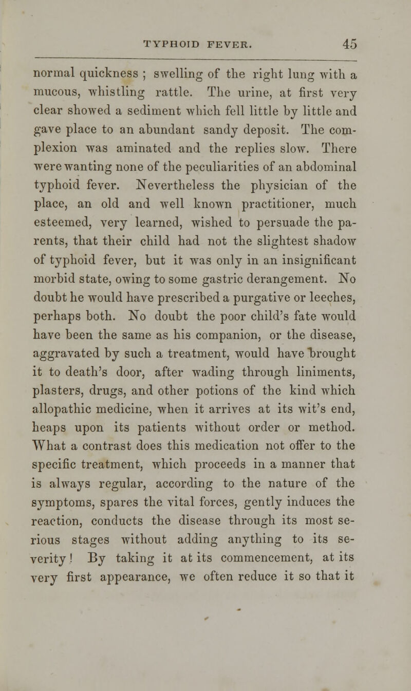 normal quickness ; swelling of the right lung with a mucous, whistling rattle. The urine, at first very clear showed a sediment which fell little by little and gave place to an abundant sandy deposit. The com- plexion was aminated and the replies slow. There were wanting none of the peculiarities of an abdominal typhoid fever. Nevertheless the physician of the place, an old and well known practitioner, much esteemed, very learned, wished to persuade the pa- rents, that their child had not the slightest shadow of typhoid fever, but it was only in an insignificant morbid state, owing to some gastric derangement. No doubt he would have prescribed a purgative or leeches, perhaps both. No doubt the poor child's fate would have been the same as his companion, or the disease, aggravated by such a treatment, would have brought it to death's door, after wading through liniments, plasters, drugs, and other potions of the kind which allopathic medicine, when it arrives at its wit's end, heaps upon its patients without order or method. What a contrast does this medication not offer to the specific treatment, which proceeds in a manner that is always regular, according to the nature of the symptoms, spares the vital forces, gently induces the reaction, conducts the disease through its most se- rious stages without adding anything to its se- verity ! By taking it at its commencement, at its very first appearance, we often reduce it so that it