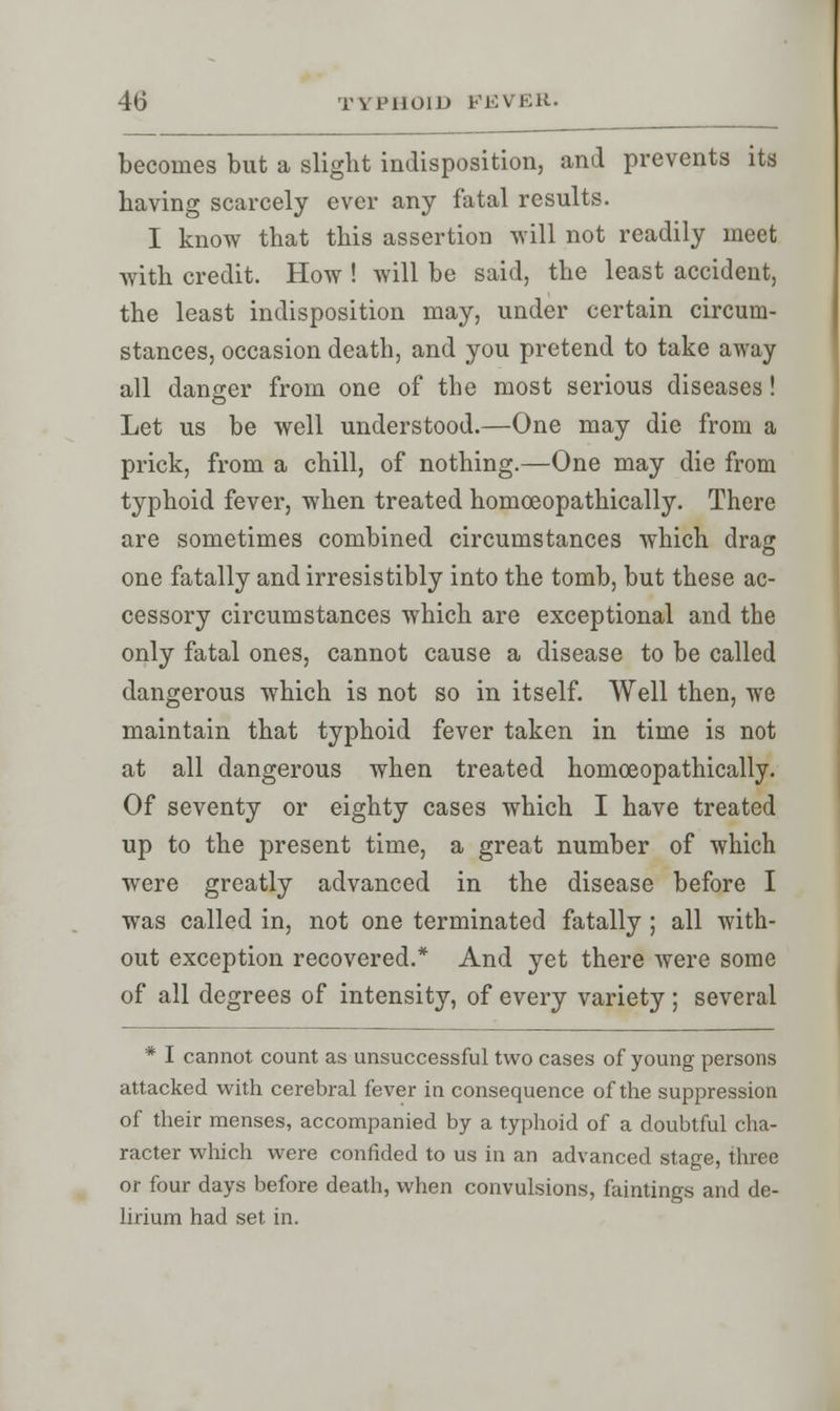 becomes but a slight indisposition, and prevents its having scarcely ever any fatal results. I know that this assertion will not readily meet with credit. How ! will be said, the least accident, the least indisposition may, under certain circum- stances, occasion death, and you pretend to take away all danger from one of the most serious diseases! Let us be well understood.—One may die from a prick, from a chill, of nothing.—One may die from typhoid fever, when treated homceopathically. There are sometimes combined circumstances which drag one fatally and irresistibly into the tomb, but these ac- cessory circumstances which are exceptional and the only fatal ones, cannot cause a disease to be called dangerous which is not so in itself. Well then, we maintain that typhoid fever taken in time is not at all dangerous when treated homceopathically. Of seventy or eighty cases which I have treated up to the present time, a great number of which were greatly advanced in the disease before I was called in, not one terminated fatally ; all with- out exception recovered.* And yet there were some of all degrees of intensity, of every variety ; several * I cannot count as unsuccessful two cases of young persons attacked with cerebral fever in consequence of the suppression of their menses, accompanied by a typhoid of a doubtful cha- racter which were confided to us in an advanced stage, three or four days before death, when convulsions, faintings and de- lirium had set in.