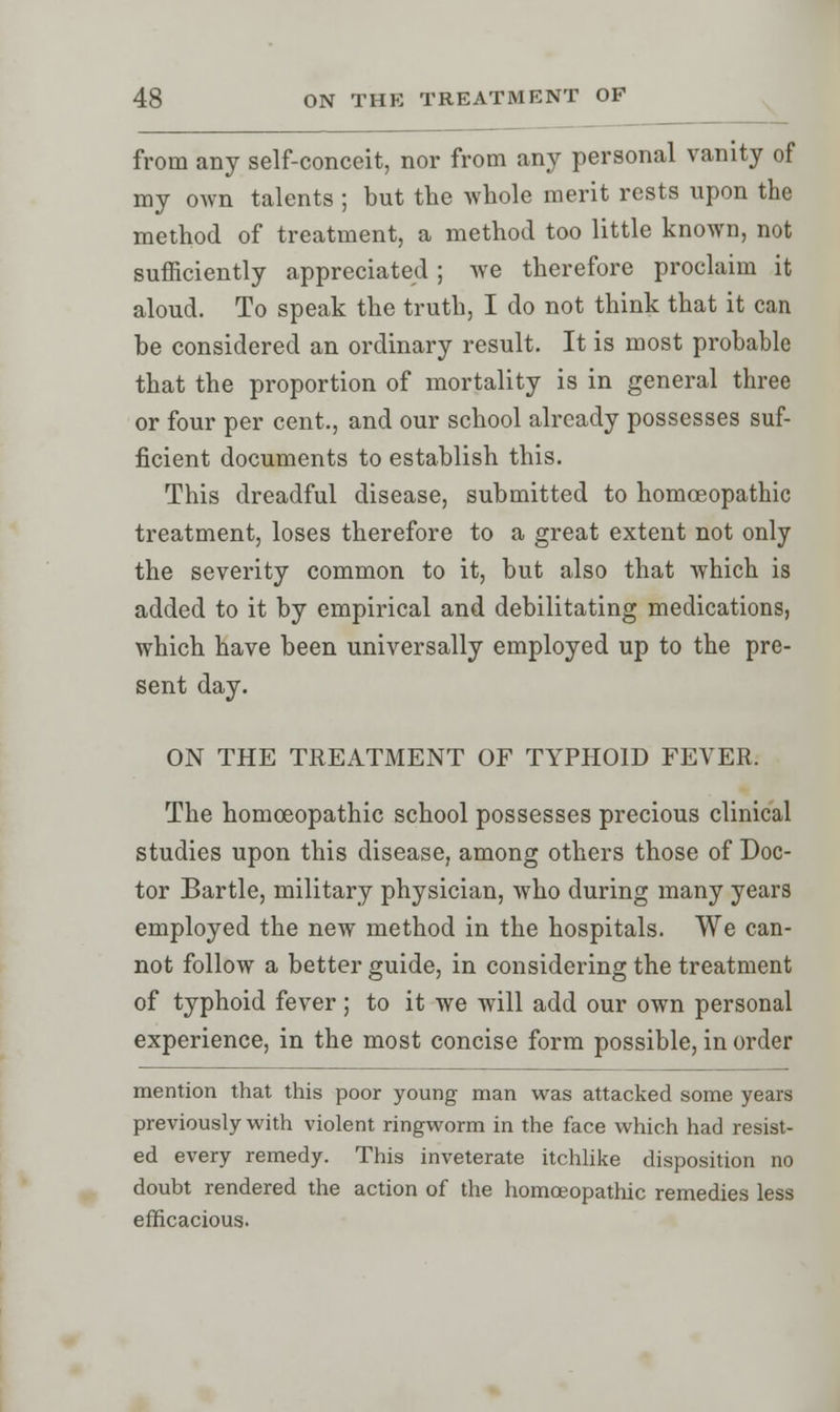 from any self-conceit, nor from any personal vanity of my own talents ; but the whole merit rests upon the method of treatment, a method too little known, not sufficiently appreciated; Ave therefore proclaim it aloud. To speak the truth, I do not think that it can be considered an ordinary result. It is most probable that the proportion of mortality is in general three or four per cent., and our school already possesses suf- ficient documents to establish this. This dreadful disease, submitted to homoeopathic treatment, loses therefore to a great extent not only the severity common to it, but also that which is added to it by empirical and debilitating medications, which have been universally employed up to the pre- sent day. ON THE TREATMENT OF TYPHOID FEVER. The homoeopathic school possesses precious clinical studies upon this disease, among others those of Doc- tor Bartle, military physician, who during many years employed the new method in the hospitals. We can- not follow a better guide, in considering the treatment of typhoid fever; to it we will add our own personal experience, in the most concise form possible, in order mention that this poor young man was attacked some years previously with violent ringworm in the face which had resist- ed every remedy. This inveterate itchlike disposition no doubt rendered the action of the homoeopathic remedies less efficacious.