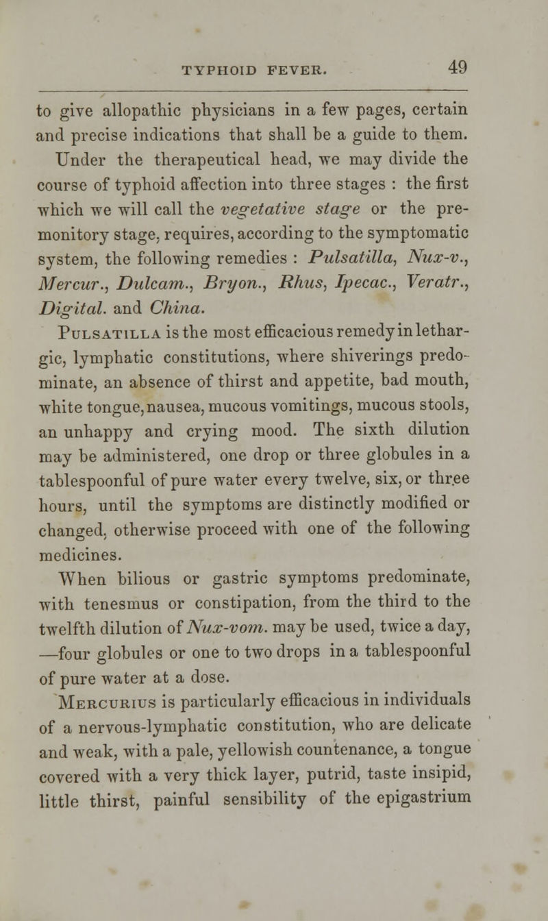 to give allopathic physicians in a few pages, certain and precise indications that shall be a guide to them. Under the therapeutical head, we may divide the course of typhoid affection into three stages : the first which we will call the vegetative stage or the pre- monitory stage, requires, according to the symptomatic system, the following remedies : Pulsatilla, Nux-v., Mercur., Dulcam., Bryon., Rhus, Ipecac, Veratr., Digital, and China. Pulsatilla is the most efficacious remedy in lethar- gic, lymphatic constitutions, where shiverings predo- minate, an absence of thirst and appetite, bad mouth, white tongue, nausea, mucous vomitings, mucous stools, an unhappy and crying mood. The sixth dilution may be administered, one drop or three globules in a tablespoonful of pure water every twelve, six, or three hours, until the symptoms are distinctly modified or changed, otherwise proceed with one of the following medicines. When bilious or gastric symptoms predominate, with tenesmus or constipation, from the third to the twelfth dilution of Nux-vom. maybe used, twice a day, —four globules or one to two drops in a tablespoonful of pure water at a dose. Mercurius is particularly efficacious in individuals of a nervous-lymphatic constitution, who are delicate and weak, with a pale, yellowish countenance, a tongue covered with a very thick layer, putrid, taste insipid, little thirst, painful sensibility of the epigastrium