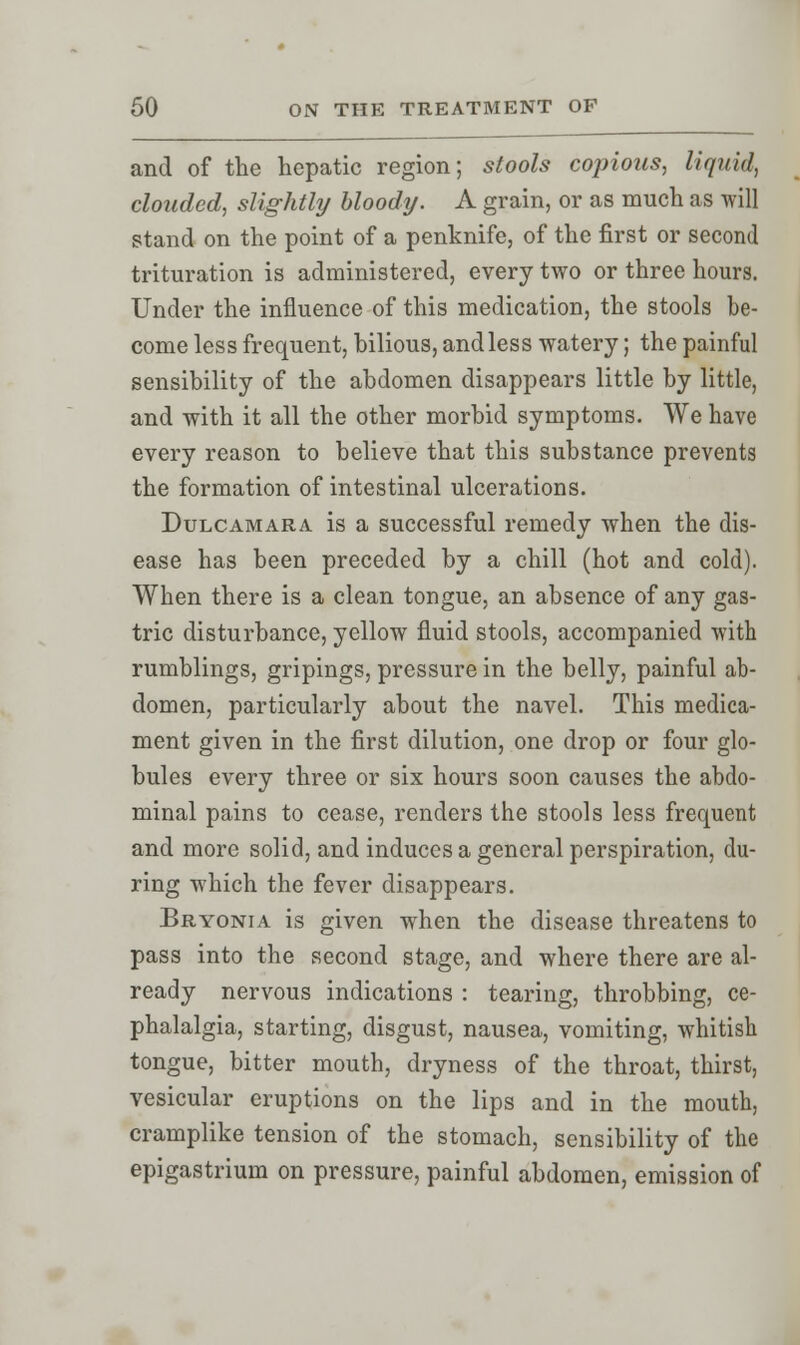 and of the hepatic region; stools copious, liquid, clouded, slightly bloody. A grain, or as much as will stand on the point of a penknife, of the first or second trituration is administered, every two or three hours. Under the influence of this medication, the stools be- come less frequent, bilious, and less watery; the painful sensibility of the abdomen disappears little by little, and with it all the other morbid symptoms. We have every reason to believe that this substance prevents the formation of intestinal ulcerations. Dulcamara is a successful remedy when the dis- ease has been preceded by a chill (hot and cold). When there is a clean tongue, an absence of any gas- tric disturbance, yellow fluid stools, accompanied with rumblings, gripings, pressure in the belly, painful ab- domen, particularly about the navel. This medica- ment given in the first dilution, one drop or four glo- bules every three or six hours soon causes the abdo- minal pains to cease, renders the stools less frequent and more solid, and induces a general perspiration, du- ring which the fever disappears. Bryonia is given when the disease threatens to pass into the second stage, and where there are al- ready nervous indications : tearing, throbbing, ce- phalalgia, starting, disgust, nausea, vomiting, whitish tongue, bitter mouth, dryness of the throat, thirst, vesicular eruptions on the lips and in the mouth, cramplike tension of the stomach, sensibility of the epigastrium on pressure, painful abdomen, emission of