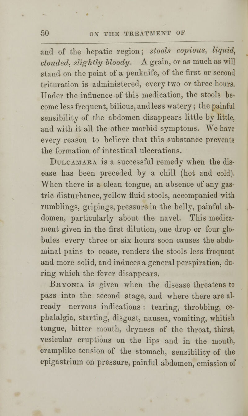 and of the hepatic region; stools copious, liquid, clouded, slightly bloody. A grain, or as much as will stand on the point of a penknife, of the first or second trituration is administered, every two or three hours. Under the influence of this medication, the stools be- come less frequent, bilious, and less watery; the painful sensibility of the abdomen disappears little by little, and with it all the other morbid symptoms. We have every reason to believe that this substance prevents the formation of intestinal ulcerations. Dulcamara is a successful remedy when the dis- ease has been preceded by a chill (hot and cold). When there is a clean tongue, an absence of any gas- tric disturbance, yellow fluid stools, accompanied with rumblings, gripings, pressure in the belly, painful ab- domen, particularly about the navel. This medica- ment given in the first dilution, one drop or four glo- bules every three or six hours soon causes the abdo- minal pains to cease, renders the stools less frequent and more solid, and induces a general perspiration, du- ring which the fever disappears. Bryonia is given when the disease threatens to pass into the second stage, and where there are al- ready nervous indications : tearing, throbbing, ce- phalalgia, starting, disgust, nausea, vomiting, whitish tongue, bitter mouth, dryness of the throat, thirst, vesicular eruptions on the lips and in the mouth, cramplike tension of the stomach, sensibility of the epigastrium on pressure, painful abdomen, emission of