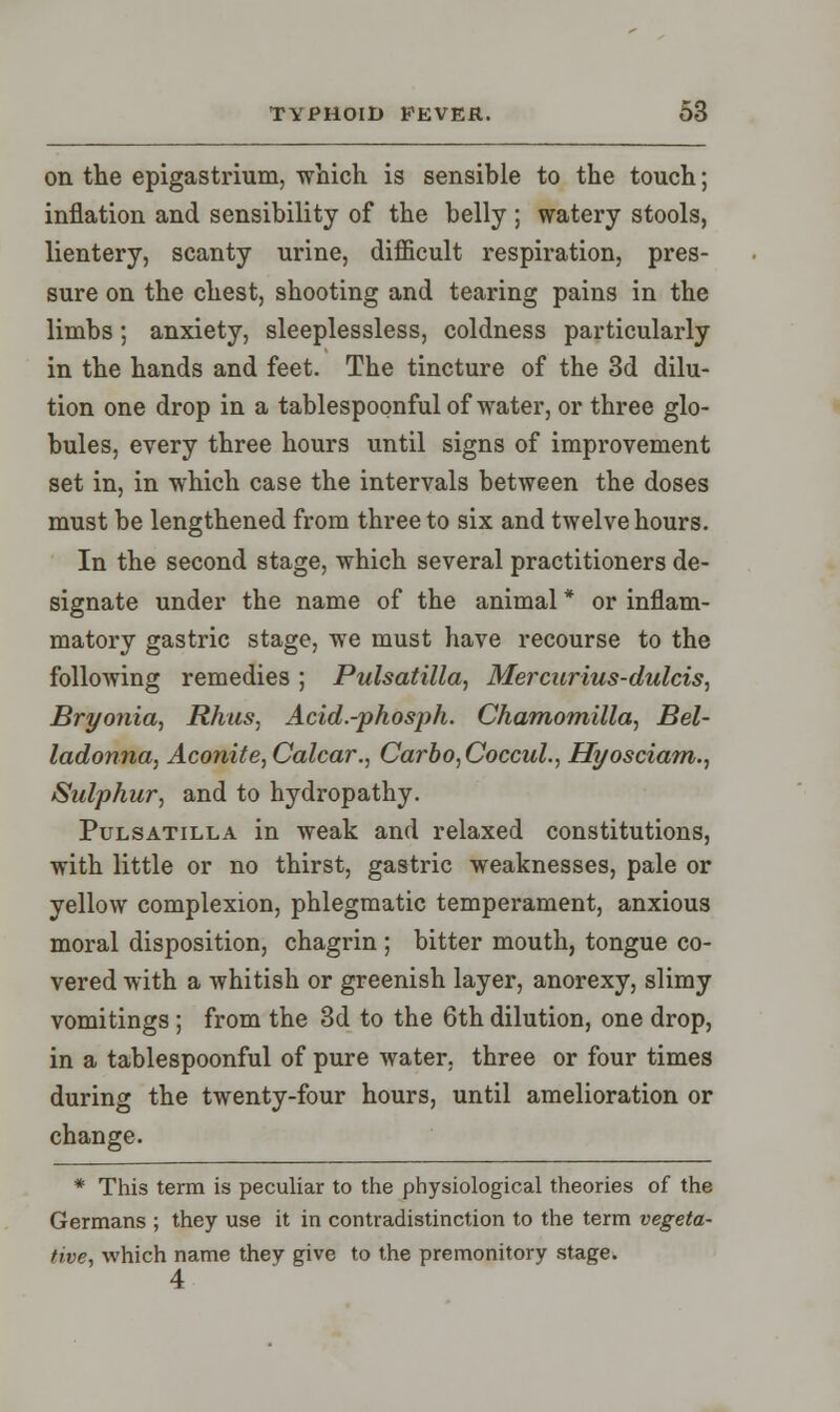 on the epigastrium, which is sensible to the touch; inflation and sensibility of the belly ; watery stools, lientery, scanty urine, difficult respiration, pres- sure on the chest, shooting and tearing pains in the limbs; anxiety, sleeplessless, coldness particularly in the hands and feet. The tincture of the 3d dilu- tion one drop in a tablespoonful of water, or three glo- bules, every three hours until signs of improvement set in, in which case the intervals between the doses must be lengthened from three to six and twelve hours. In the second stage, which several practitioners de- signate under the name of the animal * or inflam- matory gastric stage, we must have recourse to the following remedies ; Pulsatilla, Mercurius-dulcis, Bryonia, Rhus, Acid.-phosph. Chamomilla, Bel- ladonna, Aconite, Calcar., Carbo,Coccul., Hyosciam., Sulphur, and to hydropathy. Pulsatilla in weak and relaxed constitutions, with little or no thirst, gastric weaknesses, pale or yellow complexion, phlegmatic temperament, anxious moral disposition, chagrin ; bitter mouth, tongue co- vered with a whitish or greenish layer, anorexy, slimy vomitings ; from the 3d to the 6th dilution, one drop, in a tablespoonful of pure water, three or four times during the twenty-four hours, until amelioration or change. * This term is peculiar to the physiological theories of the Germans ; they use it in contradistinction to the term vegeta- tive, which name they give to the premonitory stage. 4