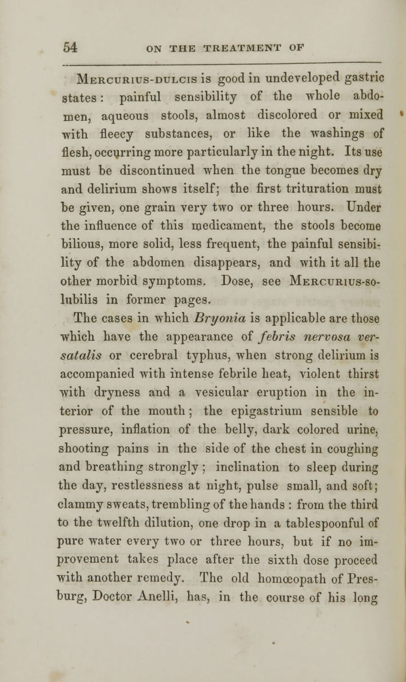 Mercurius-dulcis is good in undeveloped gastric states: painful sensibility of the whole abdo- men, aqueous stools, almost discolored or mixed with fleecy substances, or like the washings of flesh, occurring more particularly in the night. Its use must be discontinued when the tongue becomes dry and delirium shows itself; the first trituration must be given, one grain very two or three hours. Under the influence of this medicament, the stools become bilious, more solid, less frequent, the painful sensibi- lity of the abdomen disappears, and with it all the other morbid symptoms. Dose, see Mercurius-so- lubilis in former pages. The cases in which Bryonia is applicable are those which have the appearance of febris nervosa ver- satalis or cerebral typhus, when strong delirium is accompanied with intense febrile heat, violent thirst with dryness and a vesicular eruption in the in- terior of the mouth ; the epigastrium sensible to pressure, inflation of the belly, dark colored urine, shooting pains in the side of the chest in coughing and breathing strongly ; inclination to sleep during the day, restlessness at night, pulse small, and soft; clammy sweats, trembling of the hands : from the third to the twelfth dilution, one drop in a tablespoonful of pure water every two or three hours, but if no im- provement takes place after the sixth dose proceed with another remedy. The old homoeopath of Pres- burg, Doctor Anelli, has, in the course of his long