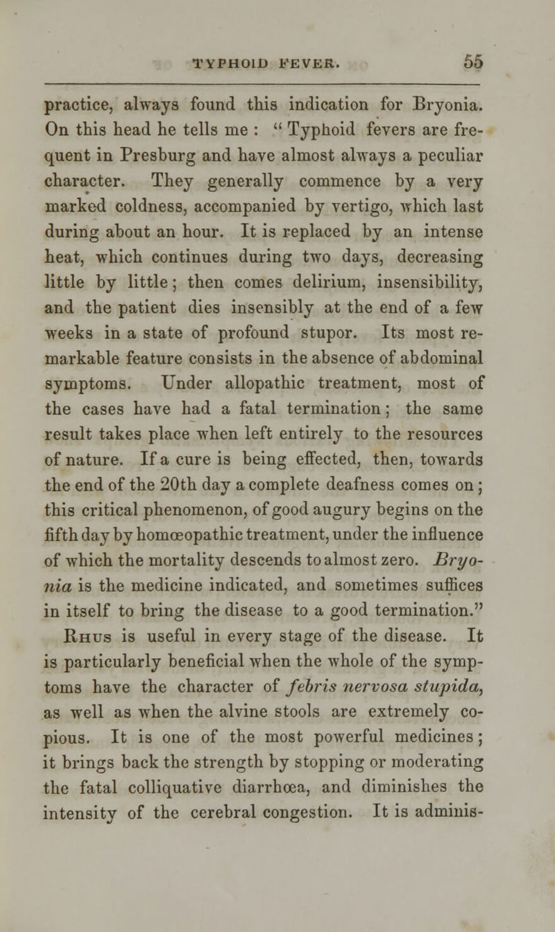 practice, always found this indication for Bryonia. On this head he tells me :  Typhoid fevers are fre- quent in Preshurg and have almost always a peculiar character. They generally commence by a very marked coldness, accompanied by vertigo, which last during about an hour. It is replaced by an intense heat, which continues during two days, decreasing little by little; then comes delirium, insensibility, and the patient dies insensibly at the end of a few weeks in a state of profound stupor. Its most re- markable feature consists in the absence of abdominal symptoms. Under allopathic treatment, most of the cases have had a fatal termination; the same result takes place when left entirely to the resources of nature. If a cure is being effected, then, towards the end of the 20th day a complete deafness comes on; this critical phenomenon, of good augury begins on the fifth day by homoeopathic treatment, under the influence of which the mortality descends to almost zero. Bryo- nia is the medicine indicated, and sometimes suffices in itself to bring the disease to a good termination. Rhus is useful in every stage of the disease. It is particularly beneficial when the whole of the symp- toms have the character of febris nervosa stupida, as well as when the alvine stools are extremely co- pious. It is one of the most powerful medicines; it brings back the strength by stopping or moderating the fatal colliquative diarrhoea, and diminishes the intensity of the cerebral congestion. It is adminis-