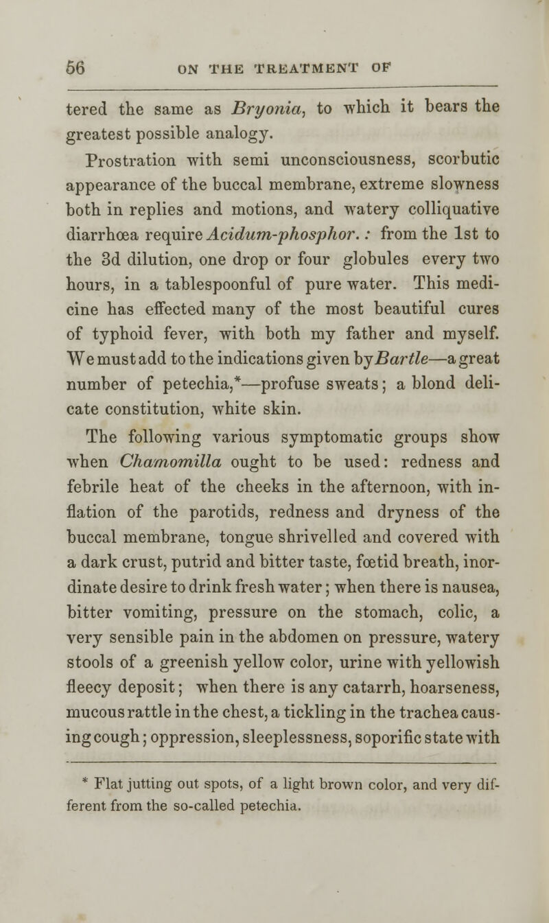 tered the same as Bryonia, to which it bears the greatest possible analogy. Prostration with semi unconsciousness, scorbutic appearance of the buccal membrane, extreme slowness both in replies and motions, and watery colliquative diarrhoea require Acidum-phosphor.: from the 1st to the 3d dilution, one drop or four globules every two hours, in a tablespoonful of pure water. This medi- cine has effected many of the most beautiful cures of typhoid fever, with both my father and myself. We must add to the indications given byBartie—a great number of petechia,*—profuse sweats; a blond deli- cate constitution, white skin. The following various symptomatic groups show when Chamomilla ought to be used: redness and febrile heat of the cheeks in the afternoon, with in- flation of the parotids, redness and dryness of the buccal membrane, tongue shrivelled and covered with a dark crust, putrid and bitter taste, foetid breath, inor- dinate desire to drink fresh water; when there is nausea, bitter vomiting, pressure on the stomach, colic, a very sensible pain in the abdomen on pressure, watery stools of a greenish yellow color, urine with yellowish fleecy deposit; when there is any catarrh, hoarseness, mucous rattle in the chest, a tickling in the trachea caus- ing cough; oppression, sleeplessness, soporific state with * Flat jutting out spots, of a light brown color, and very dif- ferent from the so-called petechia.