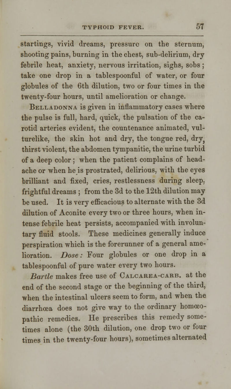 startings, vivid dreams, pressure on the sternum, shooting pains, burning in the chest, sub-delirium, dry febrile heat, anxiety, nervous irritation, sighs, sobs ; take one drop in a tablespoonful of water, or four globules of the 6th dilution, two or four times in the twenty-four hours, until amelioration or change. Belladonna is given in inflammatory cases where the pulse is full, hard, quick, the pulsation of the ca- rotid arteries evident, the countenance animated, vul- turelike, the skin hot and dry, the tongue red, dry} thirst violent, the abdomen tympanitic, the urine turbid of a deep color ; when the patient complains of head- ache or when he is prostrated, delirious, with the eyes brilliant and fixed, cries, restlessness during sleep, frightful dreams ; from the 3d to the 12th dilution may be used. It is very eflicacious to alternate with the 3d dilution of Aconite every two or three hours, when in- tense febrile heat persists, accompanied with involun- tary fluid stools. These medicines generally induce perspiration which is the forerunner of a general ame- lioration. Dose: Four globules or one drop in a tablespoonful of pure water every two hours. Bartle makes free use of Calcarea-carb. at the end of the second stage or the beginning of the third, when the intestinal ulcers seem to form, and when the diarrhoea does not give way to the ordinary homoeo- pathic remedies. He prescribes this remedy some- times alone (the 30th dilution, one drop two or four times in the twenty-four hours), sometimes alternated