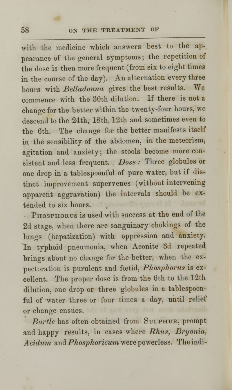 with the medicine which answers best to the ap- pearance of the general symptoms; the repetition of the dose is then more frequent (from six to eight times in the course of the day). An alternation every three hours with Belladonna gives the best results. We commence with the 30th dilution. If there is not a change for the better within the twenty-four hours, we descend to the 24th, 18th, 12th and sometimes even to the 6th. The change for the better manifests itself in the sensibility of the abdomen, in the meteorism, agitation and anxiety; the stools become more con- sistent and less frequent. Dose : Three globules or one drop in a tablespoonful of pure water, but if dis- tinct improvement supervenes (without intervening apparent aggravation) the intervals should be ex- tended to six hours. Phosphorus is used with success at the end of the 2d stage, when there are sanguinary chokings of the lungs (hepatization) with oppression and anxiety. In typhoid pneumonia, when Aconite 3d repeated brings about no change for the better, when the ex- pectoration is purulent and foetid, Phosphorus is ex- cellent. The proper dose is from the 6th to the 12th dilution, one drop or three globules in a tablespoon- ful of water three or four times a day, until relief or change ensues. Bartle has often obtained from Sulphur, prompt and happy results, in cases where Rhus, Bryonia, Acidum and Phosphoricum were powerless. Theindi-