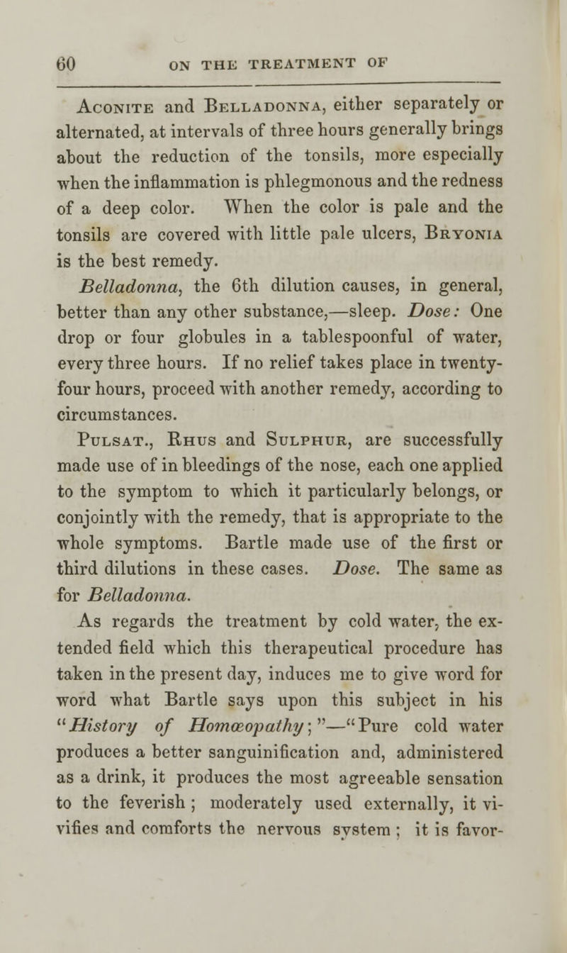 Aconite and Belladonna, either separately or alternated, at intervals of three hours generally brings about the reduction of the tonsils, more especially when the inflammation is phlegmonous and the redness of a deep color. When the color is pale and the tonsils are covered with little pale ulcers, Bryonia is the best remedy. Belladonna, the 6th dilution causes, in general, better than any other substance,—sleep. Dose: One drop or four globules in a tablespoonful of water, every three hours. If no relief takes place in twenty- four hours, proceed with another remedy, according to circumstances. Pulsat., Rhus and Sulphur, are successfully made use of in bleedings of the nose, each one applied to the symptom to which it particularly belongs, or conjointly with the remedy, that is appropriate to the whole symptoms. Bartle made use of the first or third dilutions in these cases. Dose. The same as for Belladonna. As regards the treatment by cold water, the ex- tended field which this therapeutical procedure has taken in the present day, induces me to give word for word what Bartle says upon this subject in his History of Homoeopathy;—Pure cold water produces a better sanguinification and, administered as a drink, it produces the most agreeable sensation to the feverish ; moderately used externally, it vi- vifies and comforts the nervous svstem ; it is favor-