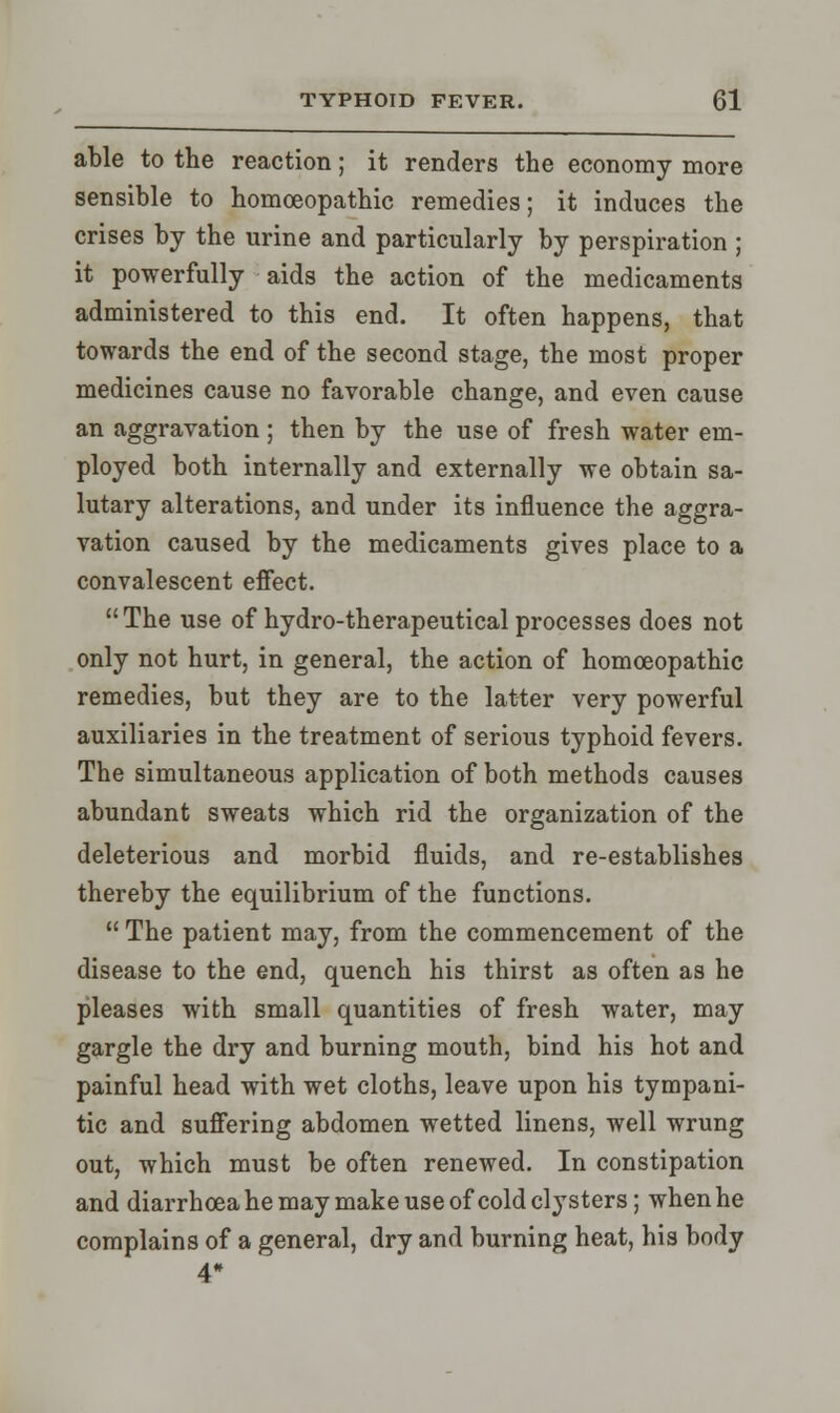 able to the reaction; it renders the economy more sensible to homoeopathic remedies; it induces the crises by the urine and particularly by perspiration ; it powerfully aids the action of the medicaments administered to this end. It often happens, that towards the end of the second stage, the most proper medicines cause no favorable change, and even cause an aggravation ; then by the use of fresh water em- ployed both internally and externally we obtain sa- lutary alterations, and under its influence the aggra- vation caused by the medicaments gives place to a convalescent effect.  The use of hydro-therapeutical processes does not only not hurt, in general, the action of homoeopathic remedies, but they are to the latter very powerful auxiliaries in the treatment of serious typhoid fevers. The simultaneous application of both methods causes abundant sweats which rid the organization of the deleterious and morbid fluids, and re-establishes thereby the equilibrium of the functions.  The patient may, from the commencement of the disease to the end, quench his thirst as often as he pleases with small quantities of fresh water, may gargle the dry and burning mouth, bind his hot and painful head with wet cloths, leave upon his tympani- tic and suffering abdomen wetted linens, well wrung out, which must be often renewed. In constipation and diarrhoea he may make use of cold clysters; when he complains of a general, dry and burning heat, his body