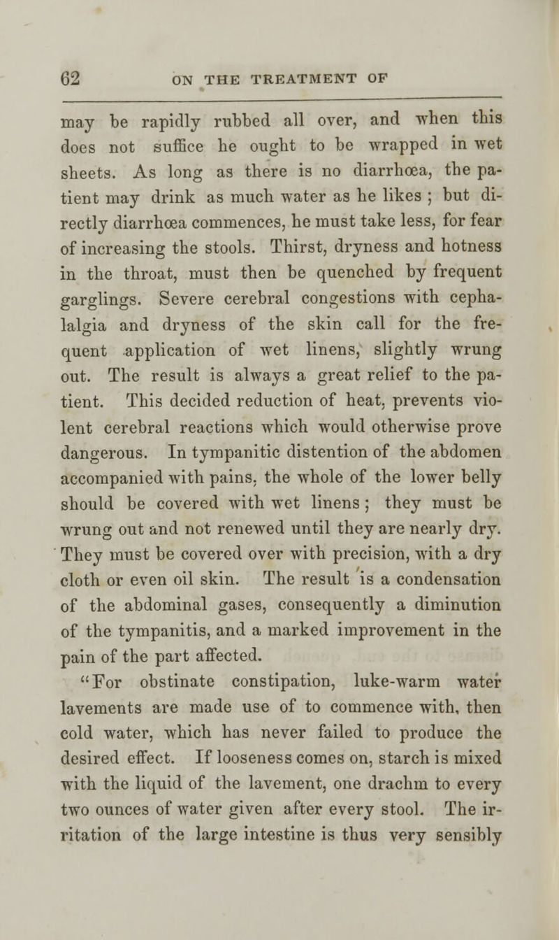 may be rapidly rubbed all over, and when this does not suffice he ought to be wrapped in wet sheets. As long as there is no diarrhoea, the pa- tient may drink as much water as he likes ; but di- rectly diarrhoea commences, he must take less, for fear of increasing the stools. Thirst, dryness and hotness in the throat, must then be quenched by frequent garglings. Severe cerebral congestions with cepha- lalgia and dryness of the skin call for the fre- quent application of wet linens, slightly wrung out. The result is always a great relief to the pa- tient. This decided reduction of heat, prevents vio- lent cerebral reactions which would otherwise prove dangerous. In tympanitic distention of the abdomen accompanied with pains, the whole of the lower belly should be covered with wet linens; they must be wrung out and not renewed until they are nearly dry. They must be covered over with precision, with a dry cloth or even oil skin. The result is a condensation of the abdominal gases, consequently a diminution of the tympanitis, and a marked improvement in the pain of the part affected. For obstinate constipation, luke-warm water lavements are made use of to commence with, then cold water, which has never failed to produce the desired effect. If looseness comes on, starch is mixed with the liquid of the lavement, one drachm to every two ounces of water given after every stool. The ir- ritation of the large intestine is thus very sensibly